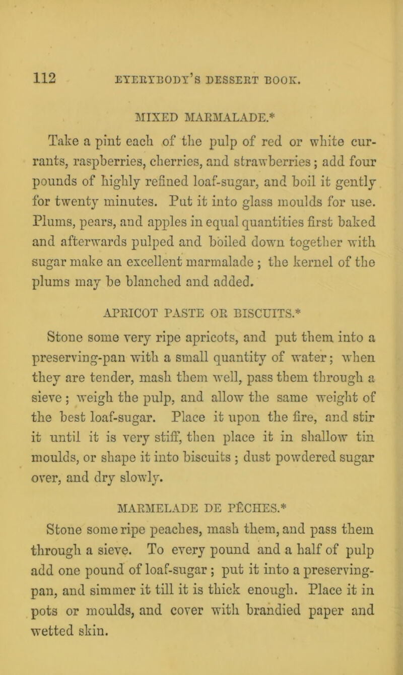 MIXED MARMALADE.* Take a pint each of tlie pulp of red or white cur- rants, raspberries, cherries, and strawberries; add four pounds of highly refined loaf-sugar, and boil it gently for twenty minutes. Put it into glass moulds for use. Plums, pears, and apples in equal quantities first baked and afterwards pulped and boiled dowm together with sugar make an excellent marmalade ; the kernel of the plums may be blanched and added. APRICOT PASTE OR BISCUITS.* Stone some very ripe apricots, and put them into a preserving-pan with a small quantity of water; when they are tender, mash them well, pass them through a sieve ; weigh the pulp, and allow the same weight of the best loaf-sugar. Place it upon the fire, and stir it until it is very stiff, then place it in shallow tin moulds, or shape it into biscuits ; dust powdered sugar over, and dry slowly. MARMELADE DE PECHES.* Stone some ripe peaches, mash them, and pass them through a sieve. To every pound and a half of pulp add one pound of loaf-sugar ; put it into a preserving- pan, and simmer it till it is thick enough. Place it in pots or moulds, and cover with brahdied paper and wetted skin.