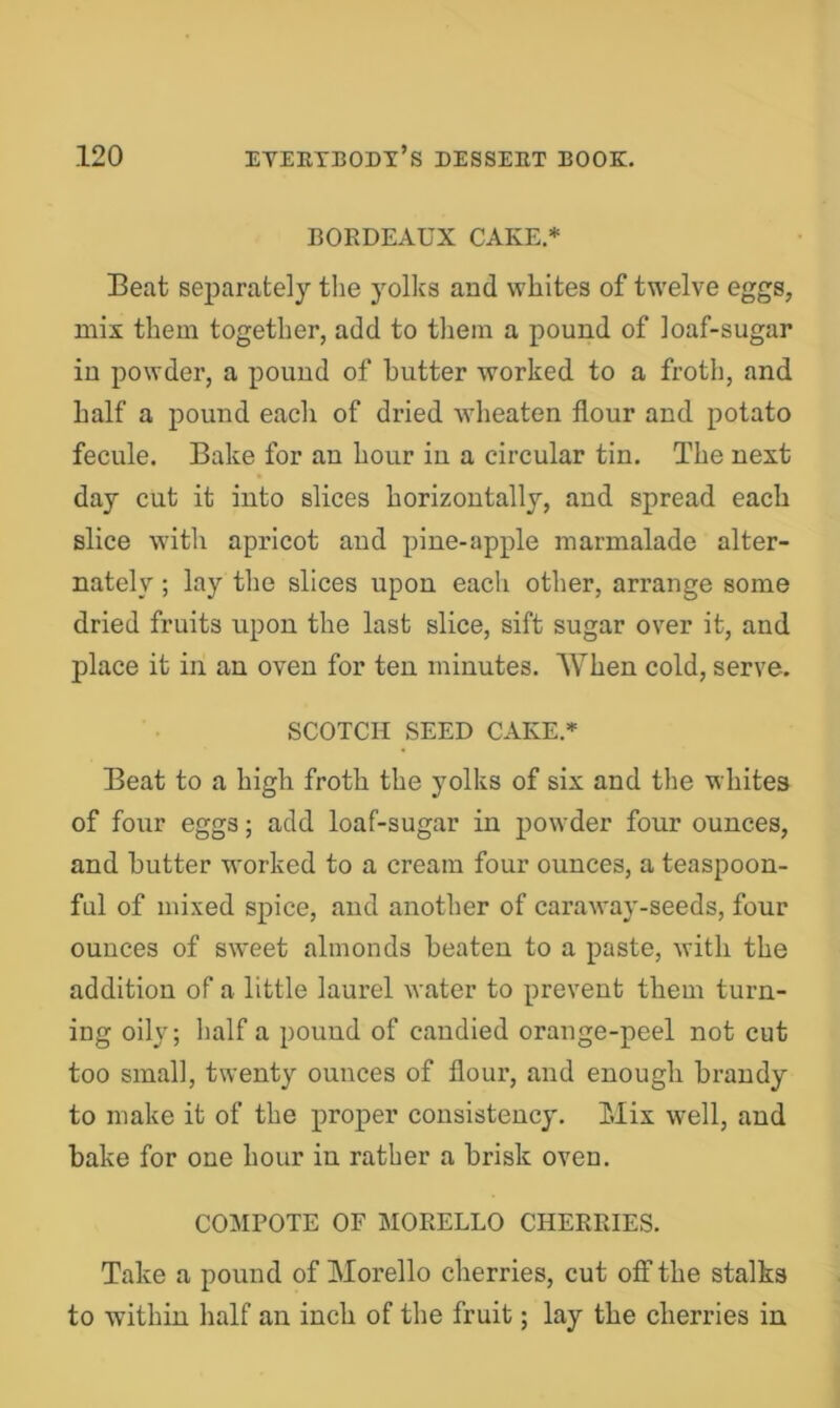 BORDEAUX CAKE.* Beat separately the yolks and whites of twelve eggs, mix them together, add to them a pound of loaf-sugar in powder, a pound of butter worked to a froth, and half a pound each of dried wheaten flour and potato fecule. Bake for an hour in a circular tin. The next day cut it into slices horizontally, and spread each slice with apricot and pine-apple marmalade alter- nately ; lay the slices upon each other, arrange some dried fruits upon the last slice, sift sugar over it, and place it in an oven for ten minutes. When cold, serve. SCOTCH SEED CAKE.* Beat to a high froth the yolks of six and the whites of four eggs; add loaf-sugar in powder four ounces, and butter worked to a cream four ounces, a teaspoon- ful of mixed spice, and another of caraway-seeds, four ounces of sweet almonds beaten to a paste, with the addition of a little laurel water to prevent them turn- ing oily; half a pound of candied orange-peel not cut too small, twenty ounces of flour, and enough brandy to make it of the proper consistency. Mix well, and bake for one hour in rather a brisk oven. COMPOTE OF MOEELLO CHERRIES. Take a pound of Morello cherries, cut off the stalks to within half an inch of the fruit; lay the cherries in