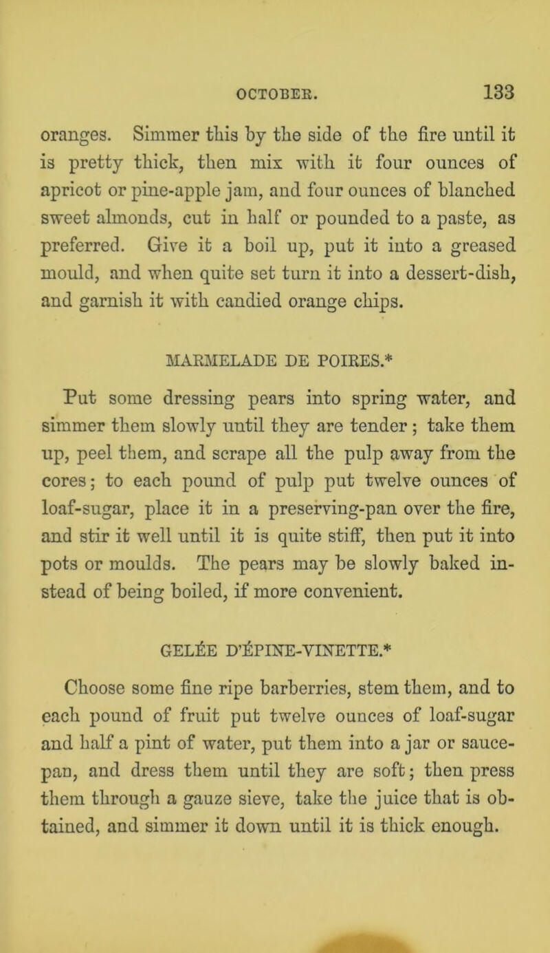 oranges. Simmer this by the side of the fire until it is pretty thick, then mix with it four ounces of apricot or pine-apple jam, and four ounces of blanched sweet almonds, cut in half or pounded to a paste, as preferred. Give it a boil up, put it into a greased mould, and when quite set turn it into a dessert-dish, and garnish it with candied orange chips. MARMELADE DE POIRES.* Put some dressing pears into spring water, and simmer them slowly until they are tender; take them up, peel them, and scrape all the pulp away from the cores; to each pound of pulp put twelve ounces of loaf-sugar, place it in a preserving-pan over the fire, and stir it well until it is quite stifi*, then put it into pots or moulds. The pears may be slowly baked in- stead of being boiled, if more convenient. GEL^E D’]^:PINE-VINETTE.* Choose some fine ripe barberries, stem them, and to each pound of fruit put twelve ounces of loaf-sugar and half a pint of water, put them into a jar or sauce- pan, and dress them until they are soft; then press them through a gauze sieve, take the juice that is ob- tained, and simmer it down until it is thick enough.