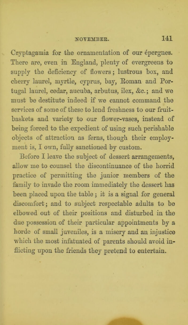 Cryptagamia for the ornamentation of our epergnes. There are, even in England, plenty of evergreens to supply the deficiency of flowers; lustrous box, and cherry laurel, myrtle, Cyprus, bay, Eoman and Por- tugal laurel, cedar, aucuba, arbutus, ilex, &c.; and we must be destitute indeed if we cannot command the services of some of these to lend freshness to our fruit- baskets and variety to our flower-vases, instead of being forced to the expedient of using such perishable objects of attraction as ferns, though their employ- ment is, I own, fully sanctioned by custom. Before I leave the subject of dessert arrangements, allow me to counsel the discontinuance of the horrid practice of permitting the junior members of the family to invade the room immediately the dessert has been placed upon the table ; it is a signal for general discomfort; and to subject respectable adults to bo elbowed out of their positions and disturbed in the due possession of their particular appointments by a horde of small juveniles, is a misery and an injustice which the most infatuated of parents should avoid in- flicting upon the friends they pretend to entertain.