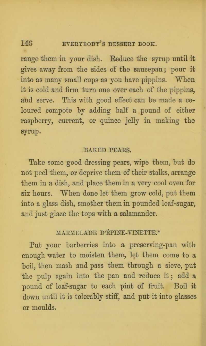 range them in your dish. Reduce the syrup until it gives away from the sides of the saucepan; pour it into as many small cups as you have pippins. When it is cold and firm turn one over each of the pippins, and serve. This with good effect can be made a co- loured compote by adding half a pound of either raspberry, current, or quince jelly in making the syrup. BAKED PEAKS. Take some good dressing pears, wipe them, but do not peel them, or deprive them of their stalks, arrange them in a dish, and place them in a very cool oven for six hours. When done let them grow cold, put them into a glass dish, smother them in pounded loaf-sugar, and just glaze the tops with a salamander. MARIMELADE D’^PINE-VINETTE.* Put your barberries into a preserving-pan with enough water to moisten them, let them come to a boil, then mash and pass them through a sieve, put the pulp again into the pan and reduce it; add a pound of loaf-sugar to each pint of fruit. Boil it down until it is tolerably stiff, and put it into glasses or moulds.