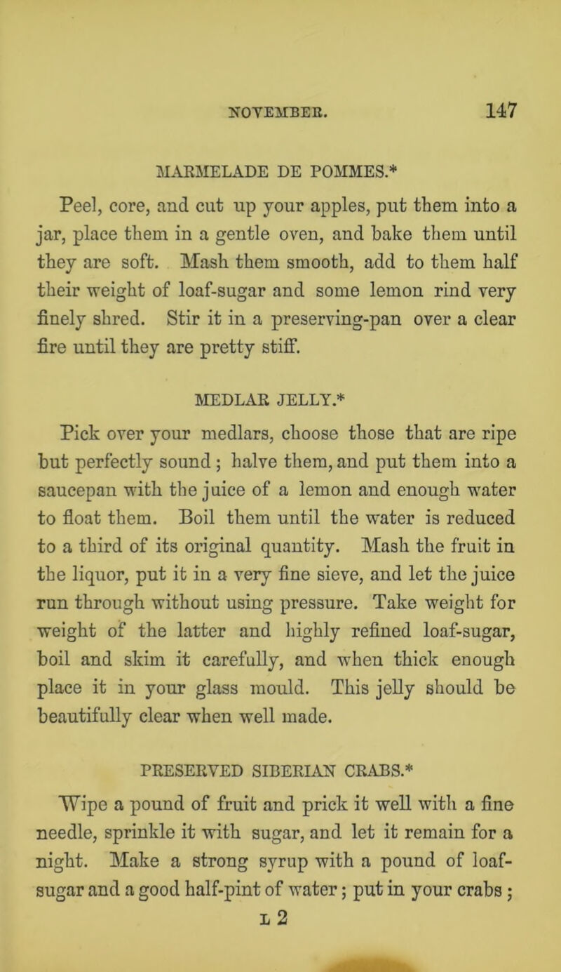 MAKMELADE DE POMMES.* Peel, core, and cut up your apples, put them into a jar, place them in a gentle oven, and bake them until they are soft. Mash them smooth, add to them half their weight of loaf-sugar and some lemon rind very finely shred. Stir it in a preserving-pan over a clear fire until they are pretty stiff. MEDLAR JELLY.* Pick over your medlars, choose those that are ripe but perfectly sound; halve them, and put them into a saucepan with the juice of a lemon and enough water to fioat them. Boil them until the water is reduced to a third of its original quantity. Mash the fruit in the liquor, put it in a very fine sieve, and let the juice run through without using pressure. Take weight for weight of the latter and highly refined loaf-sugar, boil and skim it carefully, and when thick enough place it in your glass mould. This jelly should be beautifully clear when well made. PRESERVED SIBERIAJST CRABS.* Wipe a pound of fruit and prick it well with a fine needle, sprinkle it with sugar, and let it remain for a night. Make a strong syrup with a pound of loaf- sugar and a good half-pint of water; put in your crabs ; L 2