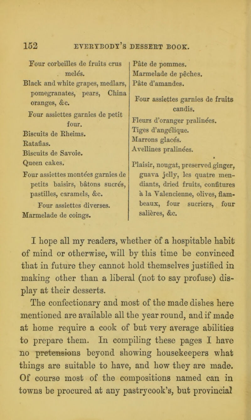 Pate de pommes. Marmelade de peches, Pate d’amandes. Four assiettes garnies de fruits candis. Fleurs d’oranger pralindes. Tiges d’ange'Iique. Marrons glacds. Avellines pralinees. * Plaisir, nougat, preserved ginger, guava jelly, les quatre men- diants, dried fruits, confitures h. la Valencienne, olives, flam- beaux, four sucriers, four salibres, &c. I hope all my readers, whether of a hospitable habit of mind or otherwise, will by this time he convinced that in future they cannot hold themselves justified in making other than a liberal (not to say profuse) dis- play at their desserts. The confectionary and most of the made dishes here mentioned are available all the year round, and if made at home require a cook of but very average abilities to prepare them. In compiling these pages I have no pretensions beyond showing housekeepers what things are suitable to have, and how they are made. Of course most of the compositions named can in towns be procured at any pastrycook’s, but provincial ±our coroeuies ae iruits crus melds. Black and white grapes, medlars, pomegranates, pears, China oranges, &c. Four assiettes garnies de petit four. Biscuits de Eheims. Katafias. Biscuits de Savoie. Queen cakes. Four assiettes montdes garnies de petits baisirs, batons sucrds, pastilles, caramels, &c. Four assiettes diverses. Marmelade de coings.