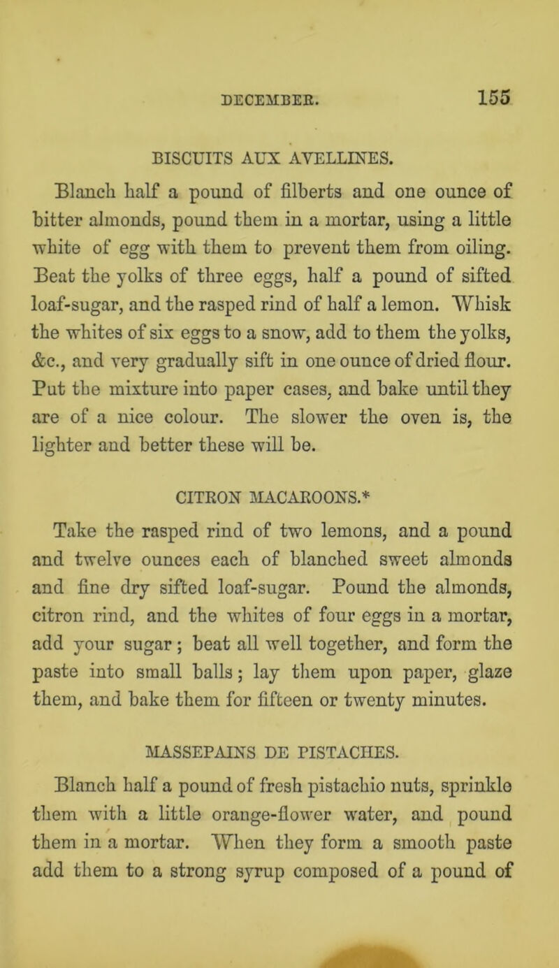 BISCUITS AUX AVELLINES. Elanch lialf a pound of filberts and one ounce of bitter almonds, pound them in a mortar, using a little white of egg with them to prevent them from oiling. Eeat the yolks of three eggs, half a pound of sifted loaf-sugar, and the rasped rind of half a lemon. Whisk the whites of six eggs to a snow, add to them the yolks, &c., and very gradually sift in one ounce of dried flour. Put the mixture into paper cases, and bake until they are of a nice colour. The slower the oven is, the lighter and better these will be. CITKON IMACAROONS.* Take the rasped rind of two lemons, and a pound and twelve ounces each of blanched sweet almonds and fine dry sifted loaf-sugar. Pound the almonds, citron rind, and the whites of four eggs in a mortar, add your sugar ; beat all well together, and form the paste into small balls; lay them upon paper, glaze them, and bake them for fifteen or twenty minutes. MASSEPAINS DE PISTACHES. Blanch half a pound of fresh pistachio nuts, sprinkle them with a little orange-flower water, and pound them in a mortar. When they form a smooth paste add them to a strong syrup composed of a pound of