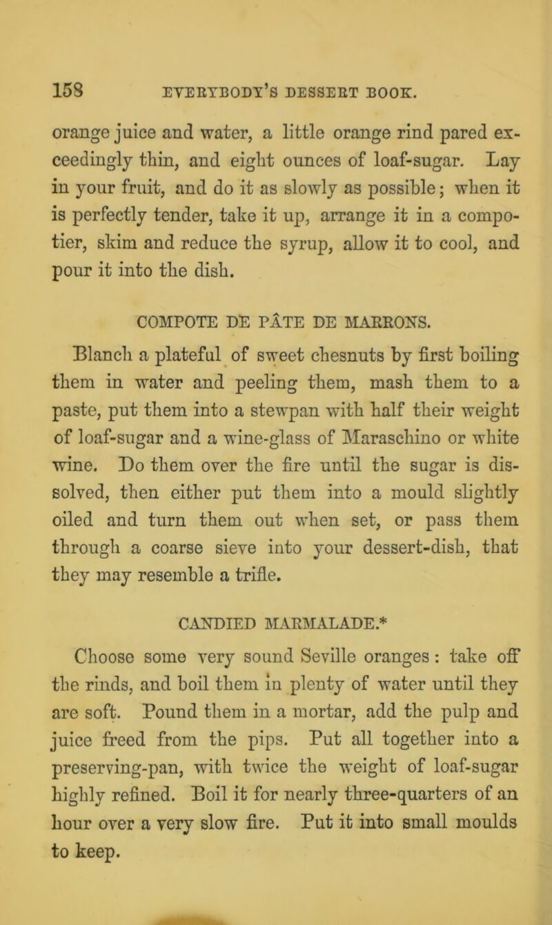 orange juice and water, a little orange rind pared ex- ceedingly thin, and eight ounces of loaf-sugar. Lay in your fruit, and do it as slowly as possible; when it is perfectly tender, take it up, arrange it in a compo- tier, skim and reduce the syrup, allow it to cool, and pour it into the dish. COMPOTE DE PATE DE MAEEONS. Blancli a plateful of sweet chesnuts by first boiling them in water and peeling them, mash them to a paste, put them into a stewpan with half their weight of loaf-sugar and a wine-glass of Maraschino or white wine. Do them over the fire until the sugar is dis- solved, then either put them into a mould slightly oiled and turn them out when set, or pass them through a coarse sieve into your dessert-dish, that they may resemble a trifle. CANDIED MARMALADE.* Choose some very sound Seville oranges: take off the rinds, and boil them in plenty of water until they are soft. Pound them in a mortar, add the pulp and juice freed from the pips. Put all together into a preserving-pan, with twice the weight of loaf-sugar highly refined. Boil it for nearly three-quarters of an hour over a very slow fire. Put it into small moulds to keep.