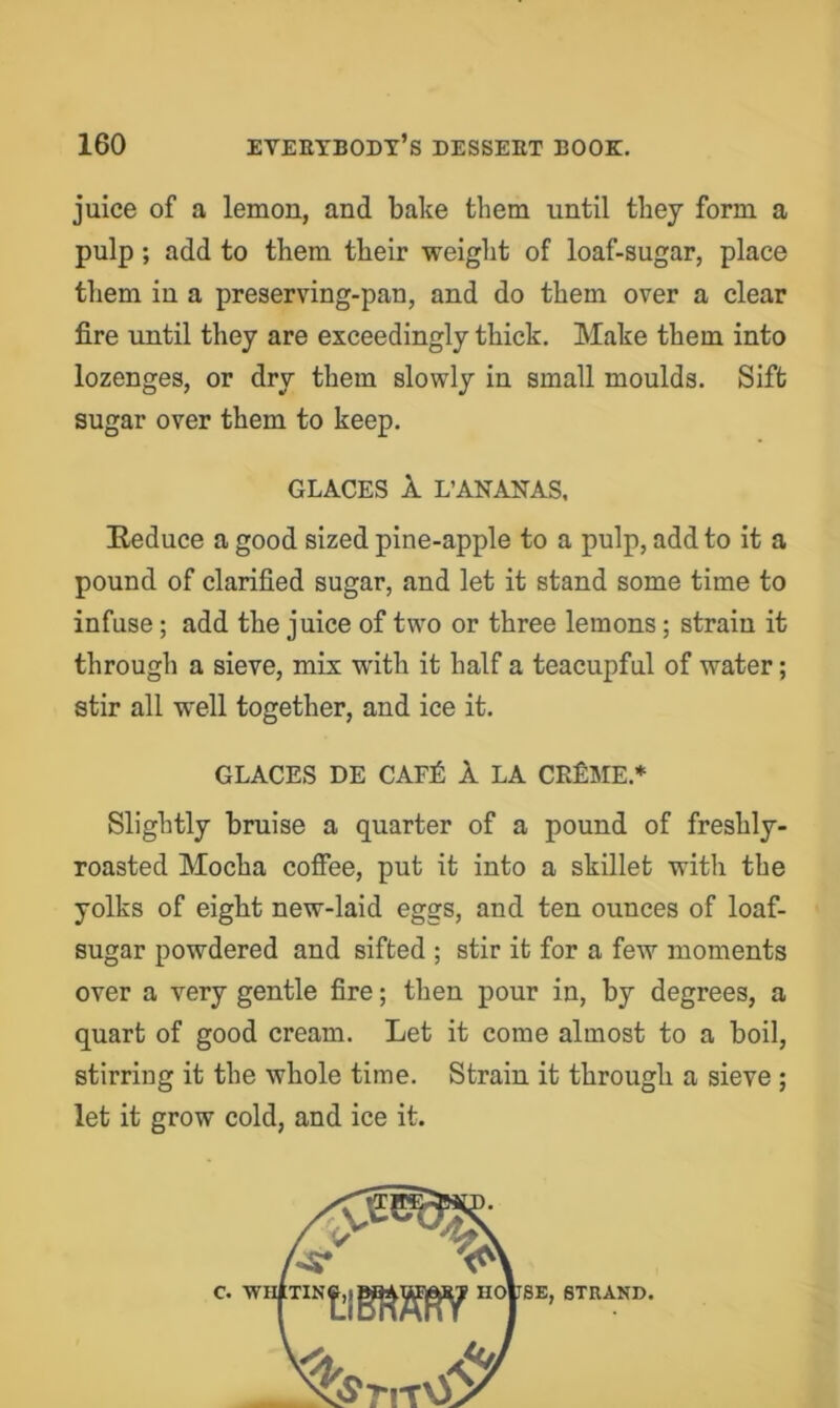 juice of a lemon, and bake them until tliey form a pulp; add to them their weight of loaf-sugar, place them in a preserving-pan, and do them over a clear fire until they are exceedingly thick. Make them into lozenges, or dry them slowly in small moulds. Sift sugar over them to keep. GLACES 1 L’ANANAS. E-educe a good sized pine-apple to a pulp, add to it a pound of clarified sugar, and let it stand some time to infuse; add the juice of two or three lemons; strain it through a sieve, mix with it half a teacupful of water; stir all well together, and ice it. GLACES DE CAF£ 1 LA CEfiME.* Slightly bruise a quarter of a pound of freshly- roasted Mocha coffee, put it into a skillet with the yolks of eight new-laid eggs, and ten ounces of loaf- sugar powdered and sifted ; stir it for a few moments over a very gentle fire; then pour in, by degrees, a quart of good cream. Let it come almost to a boil, stirring it the whole time. Strain it through a sieve ; let it grow cold, and ice it. c.