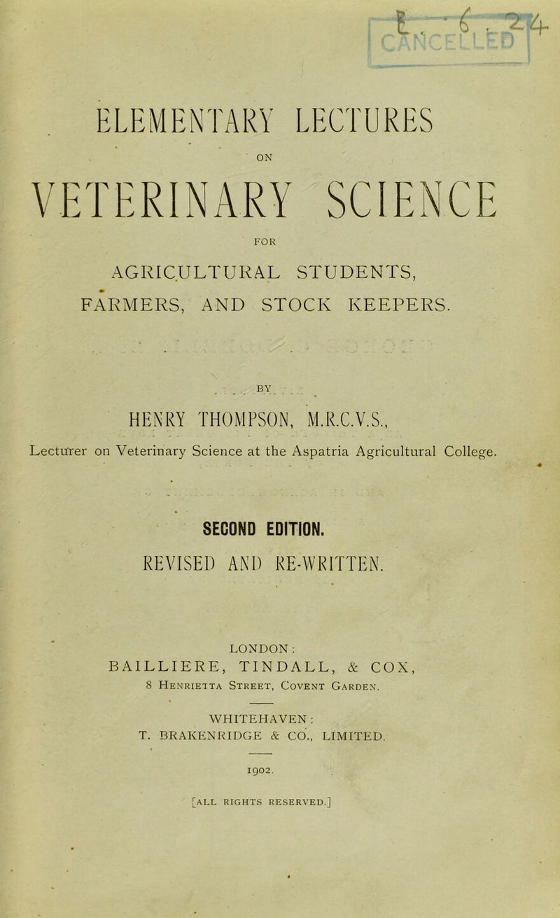 ELEMENTARY LECTURES ON VETERINARY SCIENCE AGI^ICULTURAL STUDENTS, FARMERS, AND STOCK KEEPERS. BY HENRY THOMPSON, M.R.C.V.S., Lecturer on Veterinary Science at the Aspatria Agricultural College. SECOND EDITION. REVISED AND RE-WRITTEN. LONDON: BAILLIERE, TINDALL, & COX, 8 Henrietta Street, Covent Garden. WHITEHAVEN : T. BRAKENRIDGE & CO., LIMITED. 1902. [all rights reserved.]