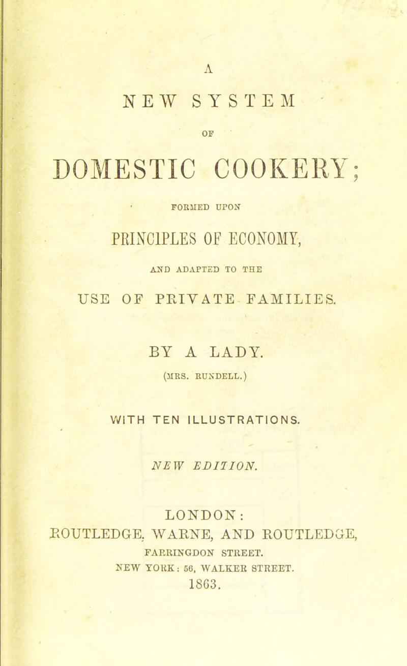 A NEW SYSTEM OF DOMESTIC COOKERY; FORMED UPON PRINCIPLES OF ECONOMY, AND ADAPTED TO THE USE OF PRIVATE FAMILIES. BY A LADY. (MRS. RUNDELL.) YViTH TEN ILLUSTRATIONS. NEW EDITION. LONDON: ROUTLEDGE, WARNE, AND ROUTLEDGE, FABRINGDON STREET. NEW YORK: 56, WALKER STREET. 18G3.