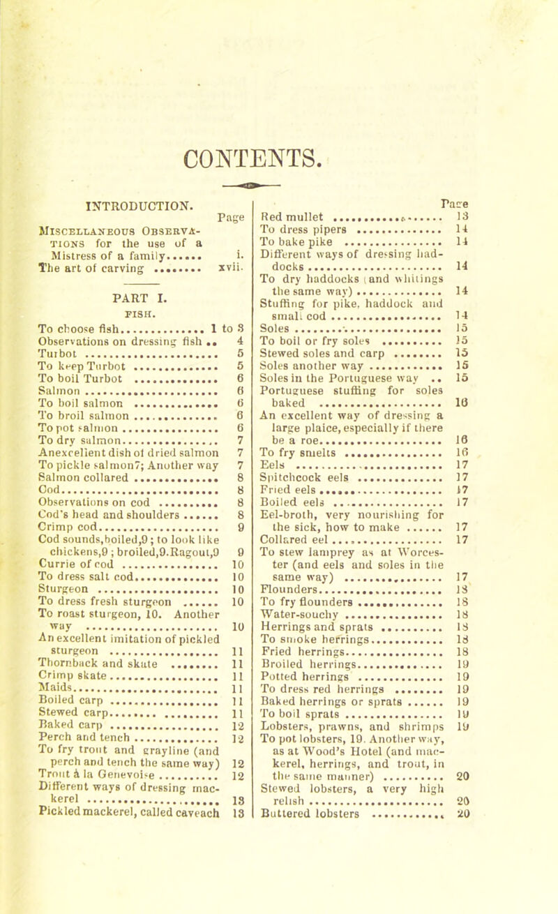 CONTENTS INTRODUCTION. Page Miscellaneous Observa- tions for the use of a Mistress of a family >• The art of carving xvii. PART I. FISH. To choose fish 1 to 8 Observations on dressing fish .. 4 Tutbot S To keep Turbot 5 To boil Turbot 6 Salmon 0 To boil salmon 0 To broil salmon 6 To pot salmon 6 To dry salmon 7 Anexcellent dish of dried salmon 7 To pickle salmon?; Another way 7 Salmon collared 8 Cod 8 Observations on cod 8 Cod's head and shoulders 8 Crimp cod 9 Cod sounds,boiled,9; to look like chickens,9; broiled,9.Ragoul,9 9 Currie of cod 10 To dress salt cod 10 Sturgeon 10 To dress fresh sturgeon 10 To roast sturgeon, 10. Another way 10 An excellent imitation of pickled sturgeon 11 Thornback and skate ........ 11 Crimp skate 11 Maids 11 Boiled carp 11 Stewed carp 11 Baked carp 12 Perch and tench 12 To fry trout and grayline (and perch and tench the same way) 12 Trout & la Genevoise 12 Different ways of dressing mac- kerel 13 Pickled mackerel, called caveach 18 Pace Red mullet 13 To dress pipers 14 To bake pike 14 Different ways of dressing had- docks 14 To dry haddocks tand whitings the same way) 14 Stuffing for pike, haddock and small cod 14 Soles 15 To boil or fry soles 15 Stewed soles and carp 15 Soles another way 15 Soles in the Portuguese way .. 15 Portuguese stuffing for soles baked 10 An excellent way of dressing a large plaice, especially if there be a roe 18 To fry smelts 18 Eels 17 Spitchcock eels 17 Fried eels 17 Boiled eels 17 Eel-broth, very nourishing for the sick, how to make 17 Collared eel 17 To stew lamprey as at Worces- ter (and eels and soles in the same way) 17 Flounders 13 To fry flounders 18 Water-soucliy 18 Herrings and sprats 13 To smoke herrings 13 Pried herrings 18 Broiled herrings 19 Potted herrings 19 To dress red herrings 19 Baked herrings or sprats 19 To boil sprats lu Lobsters, prawns, and shrimps 19 To pot lobsters, 19. Another way, as at Wood’s Hotel (and mac- kerel, herrings, and trout, in the same manner) 20 Stewed lobsters, a very high relish 20 Buttered lobsters 20