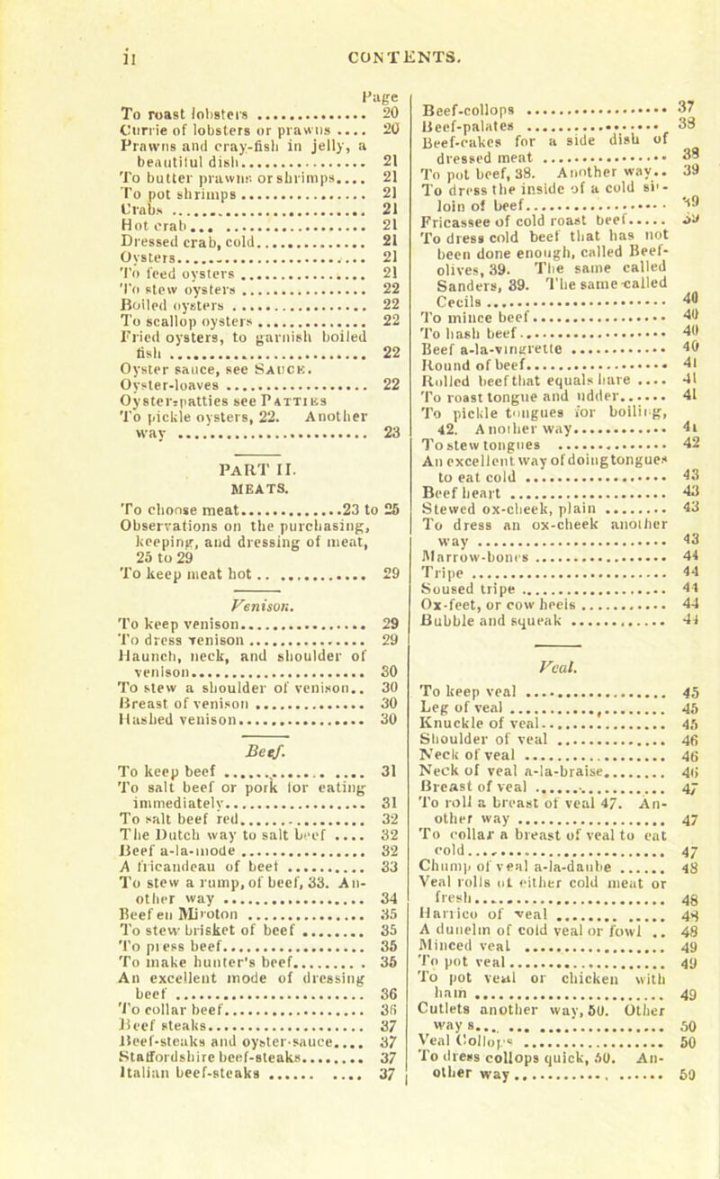 Page To roast lobsters 20 Currie of lobsters or prawns .... 20 Prawns and cray-fisb in jelly, a beantilul dish 21 To butter prawns or shrimps.... 21 To pot shrimps 21 Crabs 21 Hoterab. 21 Dressed crab, cold 21 Oysters - 21 To feed oysters ,... 21 To stew oysters 22 Boiled oysters 22 To scallop oysters 22 Pried oysters, to garnish boiled fish 22 Oyster sauce, see Sauce. Oyster-loaves 22 Oysterspatties see Patties To pickle oysters, 22. Another way 23 PART II. MEATS. To choose meat 23 to 25 Observations on the purchasing, keeping, and dressing of meat, 25 to 29 To keep meat liot 29 Venison. To keep venison 29 To dress venison 29 Haunch, neck, and shoulder of venison 30 To stew a shoulder of venison.. 30 Breast of venison 30 Hashed venison 30 Beef. To keep beef 31 To salt beef or pork for eating immediately 31 To salt beef red 32 The Dutch way to salt beef .... 32 Beef a-la-mode 32 A fricandeau of beet 33 To stew a rump, of beef, 33. An- other way 34 Beef en Miroton 35 To stew brisket of beef 35 To pi ess beef 35 To make hunter’s beef 36 An excellent mode of dressing beef 36 To collar beef 35 Beef steaks 37 Beef-steaks and oyster-sauce.... 37 Statfordshire beef-steaks 37 Italian beef-steaks 37 Beef-collops Beef-palates Beef-cakes for a side dish of dressed meat To pot beef, 38. Another way.. To dress the inside of a cold si'- loin of beef Fricassee of cold roast beef To dress cold beel that lias not been done enough, called Beel- olives, 39. The same called Sanders, 39. The same-called Cecils To mince beef To b asli beef Beef a-la-vingrette Round of beef Rolled lieefthat equals bare .... To roast tongue and udder To pickle tongues for boiling, 42. Another way To stew tongues An excellent way of doing tongues to eat cold Beef heart Stewed ox-cheek, plain To dress an ox-cheek another way Marrow-bones Tripe Soused tripe Ox-feet, or cow heeis Bubble and squeak 37 38 38 39 39 o'J 40 49 411 40 41 41 41 4| 42 43 43 43 43 44 44 44 44 44 Veal. To keep veal 45 Leg of veal , 45 Knuckle of veal 45 Shoulder of veal 46 Neck of veal 46 Neck of veal a-la-braise 4i, Breast of veal 47 To roll a breast of veal 47. An- other way 47 To collar a breast of veal to eat cold 47 Chump of veal a-la-daube 4S Veal rolls nt either cold meat or fresh 48 Hanico of veal 48 A duueltn of cold veal or fowl .. 48 Minced veal 49 To pot veal 49 To pot veal or chicken with limn 49 Cutlets another way, 59. Other ways... '. 50 Veal (lollops 50 To dress collops quick, 50. An- other way 50