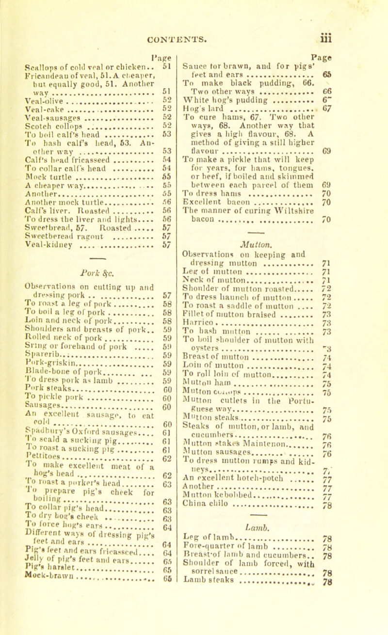I’ape Scallops of cokl veal or cbicl.cn.. 51 Fricandean of veal, 51. A cheaper, bur. equally good, 51. Another way 51 Veal-olive 52 Veal-cake 52 Veal-sausages 52 Scotch collops 52 To boil calf’s bead 53 To hash calf’s head, 63. An- other way 53 Calf’s head fricasseed 54 To collar calf's head 51 Mock turtle 55 A cheaper way 55 Another 55 Another mock turtle 66 Calf’s liver. Roasted 56 To dress the liver and lights.... 66 Sweetbread, 67. Roasted 57 Swectberead ragout 57 Veal-kidney 57 fork 8jc. Observations on cutting up and dressing pork To roast a leg of pork To boil a leg ol pork Loin and neck of pork Shoulders and breasts of pork.. Rolled neck of pork Snug or forehand of pork Sparerib... I’ork-griskin [ Blade-bone of pork l'° dress pork as lamb Pork steaks To pickle pork Sausages An excellent sausage, to eat cold S[Oldbury’sOxford sausages.... To scald a sucking pig To roast a sucking pig ... Pettitoes  To make excellent meat of a hog’s head To roast a porker’s head lo prepare pig’s cheek for boiling To collar pig’s head To dry bog’s cheek To force hog’s ears Different ways of dressing pig’s feet and ears Pig’s feet and ears fricasseed'.'.*.. Jelly of pig’s feet and ears...!!! Pig’s harslet Mock-brawn 57 58 58 58 59 59 59 59 59 59 59 GO 60 GO 60 61 6! 61 62 62 63 63 68 63 64 64 64 65 65 65 Page Sauce tor brawn, and for pigs’ feet and ears 65 To make black pudding, 66. Two other ways C6 White hog’s pudding 6 Hog’s lard 67 To cure hams, 67. Two other ways, 68. Another way that gives a high flavour, 68. A method of giving a still higher flavour 69 To make a pickle that will keep for years, for hams, tongues, or heef, if boiled and skimmed between each parcel of them 69 To dress hams 70 Excellent bacon 70 The manner of curing Wiltshire bacon 70 Mutlon. Observations on keeping and dressing mutton 71 Leg of mutton 71 Neck of mutton 71 Shoulder of mutton roasted 72 To dress haunch of mutton 72 To roast a saddle of mutton .... 72 Fillet of mutton braised 73 Harrico 73 To bash mutton 73 To boil shoulder of mutton with oysters 3 Breast of mutton 74 Loin of mutton 74 To roll loin of mutton 74 Mutton ham 75 Mutton cor.ups 75 Mutton cutlets in the Portu- guese way 75 Mutton steaks. 75 Steaks of mutton, or lamb, and cucumbers 7^ Mutton stake's Maintenon 76 Mutton sausages * 75 To dress mutton rumps and kid- neys 7/ An excellent hotch-potch 77 Another 77 M ntton kebohbed 77 China chilo 73 Lamb. Leg: oflamb 73 Fore-quarter of lamb 73 Breasfof lamb and cucumbers.. 78 Shoulder of Jamb forced, with sorrel sauce 73 Lamb steaks 73