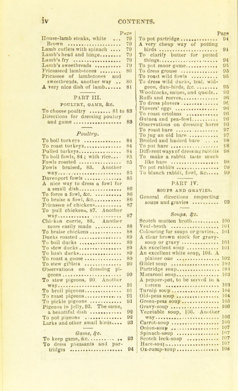 Pas? House-lamb steaks, white ... 79 Brown 79 Lamb cutlets with spinach .... 79 Lamb’s head and hinge 79 Lamb’s fry 79 Lamb’s sweetbreads 79 Fricasseed lambstones 80 Fricassee of lambstones and sweetbreads, another way .. 80 A very nice dish of lamb 81 PART III. POULTRY, GAME, &C. To choose poultry 81 to 88 Directions for dressing poultry and game 83 Poultry. To boil turkeys 84 To roast turkeys 84 Pulled turkeys 84 To boil fowls, 84 ; with rice... - 85 Fowls roasted 85 Fowls braised, 88. Another wav.... 85 Davenport fowls 85 A nice way to dress a fowl for a small dish 86 To force a fowl, &c 86 To braise a fowl, &c 86 Fricassee of chickens 87 To pull chickens, 87. Another way 87 Chicken currie, 88. Another more easily made 88 To braise chickens 88 Ducks roasted 89 To boil ducks 89 To stew ducks 89 To hash ducks 89 To roast a goose 89 To stew giblets 90 Observations on dressing pi- geons 90 To stew pigeons, 90. Another way 91 To broil pigeons 91 To roast pigeons 91 To pickle pigeons 91 Pigeons in jelly, 92. The same, a beautiful dish 92 To pot pigeons 92 Lurks and other small birds.... 98 Game, fyc. To keep game, &c .. 93 To dress pheasants and par- tridges 94 Page To pot partridge 94 A very cheap way of potting birds 94 To clarify butter for potted things 94 To pot moor game 95 To dress grouse 95 To roast wild fowls 95 To dress wild ducks, teal, wid- geon, dun-birds, &c 95 Woodcocks, snipes, and quails.. 96 Ruffs and reeves 96 To dress plovers 9C Plovers’ eggs 96 To roast ortolans 90 Guinea and pea-fowl 96 Observations on dressing hares 90 To roast hare 97 To jug an old hare 97 Broiled and hashed hare .... 98 To pot hare 98 Different ways of dressing rabbits 98 To make a rabbit taste much like hare 98 To pot rabbits 99 To blanch rabbit, fowl, &c 99 PART IV. 80UPS AND GRAVIES. General directions respecting soups and gravies 99 Soups, §c. Scotch mutton broth 100 Veal-broth 101 Colouring for soups or gravies.. lol A clear brown stock for gravy- soup or gravy 101 An excellent soup 101 An excellent white soup, 102. A plainer oae 102 Gibletsoup 102 Partridge soup 101 Macaroni soup 108 A pepper-pot, to be served in a tureen 103 Turnip soup 104 Old-peas soup 104 Green-peas soup 105 Gravy-soup 106 Vegetable soup, 100. Another way...., 106 Carrot-soup 106 Onion-soup 107 Spinach-soup D'7 Scotch leek-soup 107 Hare-soup 107 | Ox-rump-soup 108