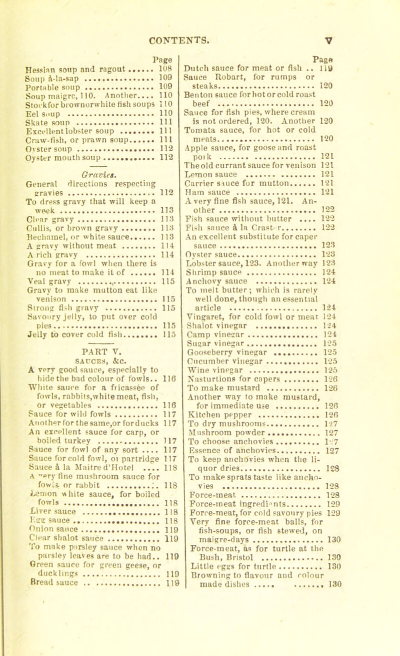 Page Hessian soup and ragout 108 Soup a-la-sap 109 Portable soup 109 Soup maigre, 110. Another.... 110 Stockforbrownorwhite fish soups 110 Eel soup 110 Skate soup Ill Excellent lobster soup ........ Ill Craw-fish, or prawn soup Ill Oyster soup 112 Oyster mouth soup 112 Oravics. General directions respecting gravies 112 To dress gravy that will keep a week 113 Clear gravy 113 Cullis, or brown gravy 113 Heclmmel, or white sauce 113 A gravy without meat 114 A rich gravy 114 Gravy for a fowl when there is no meat to make it of 114 Veal gravy , 115 Gravy to make mutton eat like venison 115 Strong fish gravy 115 Savoury jelly, to put over cold pies 115 Jelly to cover cold fish 115 Page Dutch sauce for meat or fish .. 119 Sauce Hobart, for rumps or steaks 120 Benton sauce forhotorcold roast beef 120 Sauce for fish pies, where cream is not ordered, 120. Anotiier 120 Tomata sauce, for hot or cold meats 120 Apple sauce, for goose and roast poilt 121 The old currant sauce for venison 121 Lemon sauce 121 Carrier syuce for mutton 121 Ham sauce 121 A very fine fish sauce, 121. An- other 122 Fish sauce without butter .... 122 Fish sauce & la Crash r 122 An excellent substitute for caper sauce 123 Oyster sauce 123 Lobster sauce, 123. Another way 123 Shrimp sauce 124 Anchovy sauce 124 To melt butter; which is rarely well done,though unessential article 124 Vingaret, for cold fowl or meat 124 Shalot vinegar 124 Camp vinegar 124 PART V. SAUCES, ifcc. A very good sauce, especially to hide the bad colour of fowls.. 116 White sauce for a fricassee of fowls, rabbits,white meat, fish, or vegetables 116 Sauce for wild fowls 117 Anot her for the same,or for ducks 117 An excellent sauce for carp, or boiled turkey 117 Sauce for fowl of any sort .... 117 Sauce for cold fowl, ot partridge 117 Sauce ft la Maitre d’Hotel .... 118 A ery fine mushroom sauce for fowl! or rabbit ;. 118 Lemon white sauce, for boiled fowls 118 Liver sauce 118 Egg sauce 118 Onion sauce 119 Clear shalot sauce 119 To make parsley sauce when no paisley leaves are to be had.. 119 Green sauce for green geese, or ducklings 119 Bread sauce 119 Sugar vinegar 125 Gooseberry vinegar 125 Cucumber vinegar 125 Wine vinpgar 125 Nasturtions for capers 126 To make mustard 126 Another way to make mustard, for immediate use 126 Kitchen pepper 126 To dry mushrooms 127 Mushroom powder 127 To choose anchovies 1.7 Essence of anchovies 127 To keep anchtJvies when the li- quor dries 128 To make sprats taste like ancho- vies 128 Force-meat 128 Force-meat ingredients 129 Force-meat, for cold savoury pies 129 Very fine force-meat balls, for fish-soups, or fish stewed, on maigre-days 130 Force-meat, as for turtle at the Bush, Bristol 130 Little eggs for turtle ISO Browning to flavour and colour made dishes 130