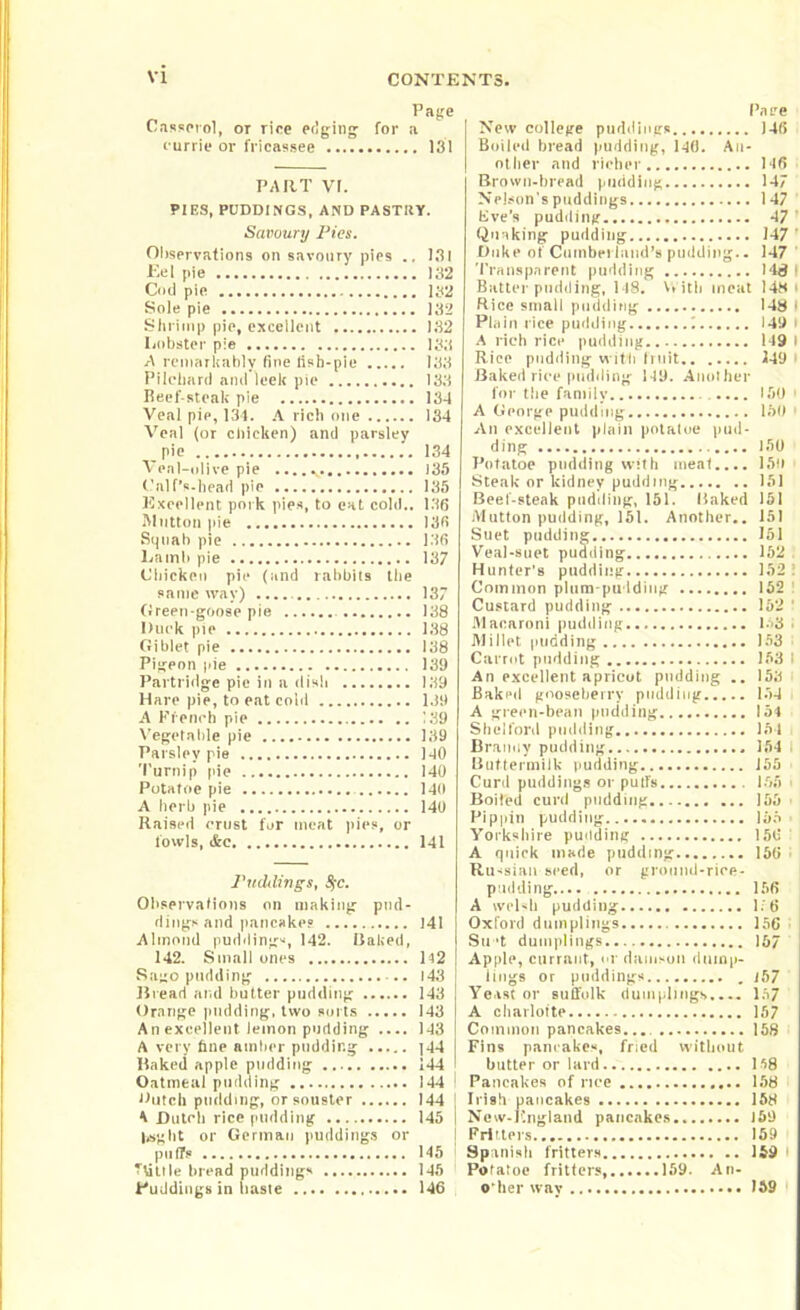 Page Casserol, or rice edging- for a currie or fricassee 131 PART VI. PIES, PUDDINGS, AND PASTItY. Savoury Pics. Observations on savoury pies .. 131 Eel pie 132 C<id pie 132 Sole pie 132 Shrimp pie, excellent 132 Lobster pie 133 A remarkably fine lisb-pie 133 Pilchard and leek pie 133 Beef steak pie 134 Veal pie, 134. A rich one 134 Veal (or chicken) and parsley pie 134 Veal-olive pie 135 Calf’s-head pie 135 Excellent pork pies, to eat cold.. 136 Mutton pie 136 Squab pie 136 Lamb pie 137 Chicken pie (and rabbits the same way) 137 Green goose pie 138 Duck pie 138 Giblet pie 138 Pigeon pie 139 Partridge pie in a dish 139 Hare pie, to eat cold 1J9 A French pie 139 Vegetable pie 139 Parsley pie 140 Turnip pie 140 Potatoc pie 140 A herb pie 140 Raised crust for meat pies, or fowls, &c 141 PuMings, $}c. Observations on making pud- dings and pancakes 141 Almond puddings, 142. Baked, 142. Small ones 142 Sago pudding 143 Bread and butter pudding 143 Orange pudding, two sorts 143 An excellent lemon pudding 143 A very fine amber pudding |44 Baked apple pudding 144 Oatmeal pudding 144 Dutch pudding, orsouster 144 A Dutch rice pudding 145 lag lit or German puddings or puffs 145 TVittle bread puddings 145 Puddings in haste 146 Pa re New college puddings 146 Boiled bread pudding, 140. An- other and richer 146 Brown-bread pudding 147 Nelson's puddings 147 live’s pudding 47 ’ Quaking pudding 147 ’ Duke of Cumberland's pudding.. 147 Transparent pudding 148 f Batter pudding, 148. With meat 148 > Rice small pudding 148 I Plain rice pudding i 149 I A rich rice pudding 149 I Rice pudding with truit 149 Baked rice pudding 149. Another for the family .... ISO - A George pudding 150 - An excellent plain potaloe pud- ding 150 Potato* pudding wtth meat.... 150 Steak or kidney pudding 151 Beef-steak pudding, 151. Baked 151 Mutton pudding, 151. Another.. 151 Suet pudding 151 Veal-suet pudding 152 Hunter's pudding 152 I Common plum-pudding 162 Custard pudding 152 ' Macaroni pudding 158 . Millet pudding 153 Carrot pudding 163 I An excellent apricot pudding .. 153 Baked gooseberry pudding 134 A green-bean pudding 154 Slid ford pudding 164 Branny pudding 154 I Buttermilk pudding 155 Curd puddings or puffs 156 i Boiled curd pudding 156 Pippin pudding 155 Yorkshire pudding 156 A quick marie pudding 156 • Russian seed, or ground-riee- p lidding 156 A welsh pudding 1. 6 Oxford dumplings 156 Su't dumplings 167 Apple, currant, or damson dump- lings or puddings , 157 Yeast or suifolk dumplings.... 157 A charlotte 157 Common pancakes... 158 Fins pancakes, fried without butter or lard 158 Pancakes of rice 158 Irish pancakes 158 New-England pancakes 159 Fritters 169 Spanish fritters 159 Potaloe fritters, 159. An- o’her way 159