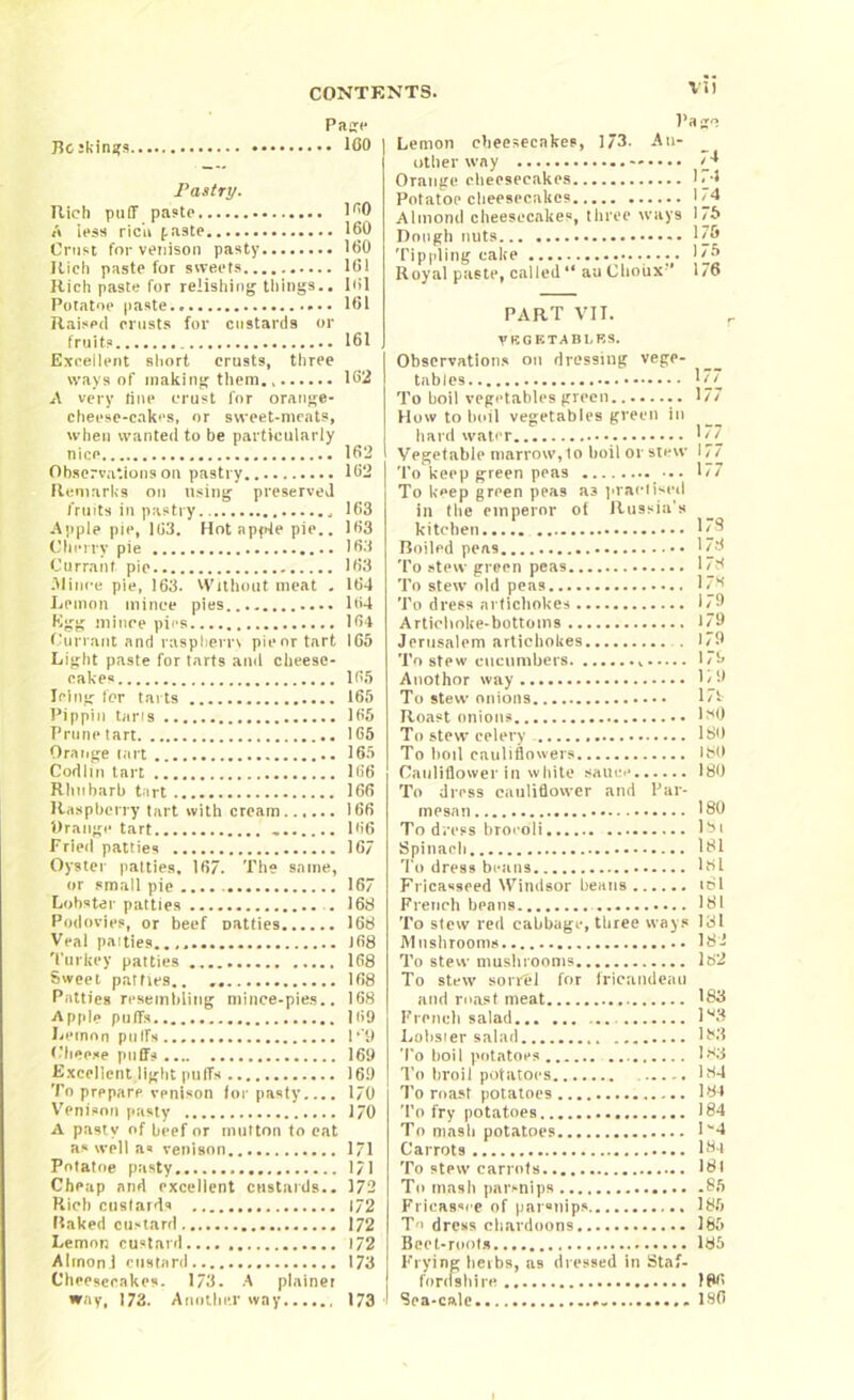 VI) Page Beskinas ICO Pastry. Rich puff paste 1^0 A less rich f,aste 160 Crust for venison pasty 160 Rich paste for sweets 161 Rich paste for relishing things.. 1 <»1 Potatoe paste.. 161 Raised crusts for custards or fruits 161 Excellent short crusts, three ways of making them 162 A very line crust for orange- cheese-cakes, or sweet-meats, when wanted to be particularly nice 162 Observations on pastry 162 Remarks on using preserved fruits in pastry 163 Apple pie, 103. Hot apple pie.. 163 Cherry pie 163 Currant pie 163 Mince pie, 163. Without meat . 164 Lemon mince pies.. 164 Egg mince pies 164 Currant and rasp hern pie or tart 165 Light paste for tarts ami cheese- cakes 165 Icing for tarts 165 Pippin tans 165 Prune tart 165 Orange cart 165 Codlin tart 166 Rhubarb t;irt 166 Raspberry tart with cream 166 Orange tart 166 Fried patties 167 Oyster patties, 167. The same, or small pie .... 167 Lobster patties 168 Podovies, or beef patties 168 Veal paities.. J68 Turkey patties 168 Sweet parries.. . 168 Patties resembling mince-pies.. 168 Apple puffs 169 Lemon puffs P‘9 Cheese puffs 169 Excellent,light puffs 16.9 To prepare venison for pasty.... 170 Venison pasty 170 A pasty of beef or mutton to eat as well a« venison 1/1 Potatoe pasty 171 Cheap and excellent custards.. 372 Rich custards 172 Raked custard 172 Lemon custard 172 AIrnoni custard 173 Cheesecakes. 173. A plainer way, 173. Another way....., 173 ■ Pago Lemon cheesecakes, 173. An- other way 74 Orange cheesecakes 174 Potatoe cheesecakes 174 Almond cheesecakes, three ways 1/6 Dough nuts 176 Tippling cake 175 Royal paste, called “ an Choux*** 1 /6 PART VII. VEGETABLES. Observations on dressing vege- tables 177 To boil vegetables green........ 177 How to boil vegetables green in hard water 177 Vegetable marrow, to boil or stew 177 To keep green peas • 177 To keep green peas a3 practised in the emperor of Russia’s kitchen 173 Boiled 178 To stew green peas 178 To stew old peas 1/8 To dress artichokes 179 Artichoke-bottoms 179 Jerusalem artichokes 179 To stew cucumbers 179 Anothor way 1 / 9 To stew onions 17t Roast onions 1^0 To stew celery - 180 To boil cauliflowers 180 Cauliflower in white sauce 180 To dress cauliflower and Par- mesan 180 To dress brocoli 181 Spinach 181 To dre9s beans l8l Fricasseed Windsor beans «81 French beans 181 To stew red cabbage, three ways lol Mushrooms 182 To stew mushrooms 182 To stew sorrel for fricandeau and roast meat 183 French salad lg3 Lobster salad 183 To boil potatoes 183 To broil potatoes 184 To roast potatoes 184 To fry potatoes 184 To mash potatoes lw4 Carrots 184 To stew carrots 181 To mash parsnips 85 Fricassee of parsnips 185 T'» dress chardoons 185 Beet-roots 185 Frying herbs, as dressed in Staf- forefshire 186 Sea-calc * 186