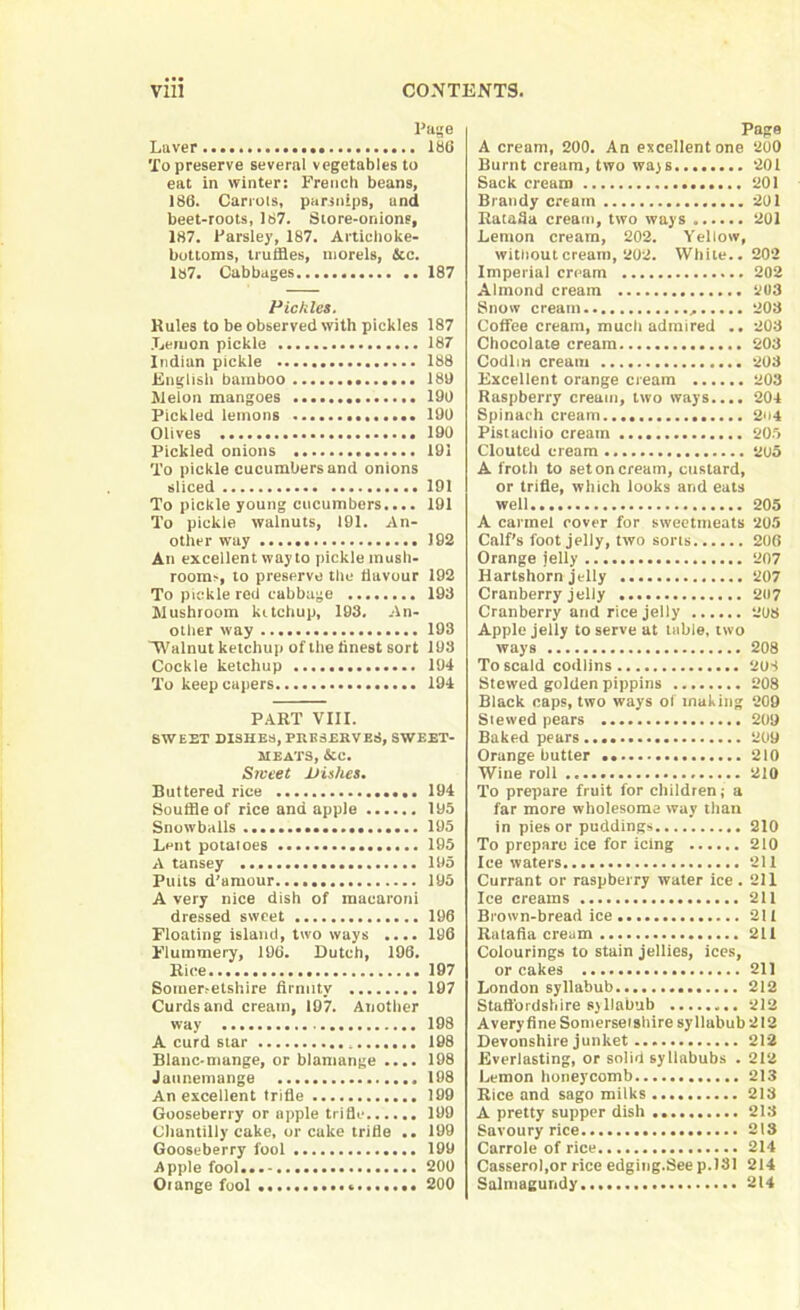 Page Laver . 186 To preserve several vegetables to eat in winter: French beans, 186. Carrots, parsnips, und beet-roots, 167. Store-onions, 187. Parsley, 187. Artichoke- bottoms, truffles, morels, &c. 187. Cabbages 187 Pickles. Rules to be observed with pickles 187 Lemon pickle 187 Indian pickle 188 English bamboo • 186 Melon mangoes . 190 Pickled lemons 190 Olives 190 Pickled onions 191 To pickle cucumbers and onions sliced 191 To pickle young cucumbers.... 191 To pickle walnuts, 191. An- other way 192 An excellent way to pickle mush- rooms, to preserve the flavour 192 To pickle red cabbage 193 Mushroom kitchup, 193. An- other way 193 Walnut ketchup of the finest sort 193 Cockle ketchup 194 To keep capers 194 PART VIII. SWEET DISHES, PRESERVES, SWEET- MEATS, &C. Srveet Dishes. Buttered rice 194 Souffle of rice and apple 195 Snowballs 195 Lent potatoes 195 A tansey 195 Puits d’amour 195 A very nice dish of macaroni dressed sweet 196 Floating island, two ways .... 196 Flummery, 196. Dutch, 196. Rice 197 Somersetshire firmity 197 Curds and cream, 197. Another way 198 A curd star 198 Blanc-mange, or blamange .... 198 Jatinemange 198 An excellent trifle 199 Gooseberry or apple trifle 199 Chantilly cake, or cake trifle .. 199 Gooseberry fool 199 Apple fool 20U Oiange fool 200 Page A cream, 200. An excellent one 200 Burnt cream, two ways... 201 Sack cream 201 Brandy cream 201 Ratafia cream, two ways 201 Lemon cream, 202. Yellow, without cream, 202. White.. 202 Imperial cream 202 Almond cream 203 Snow cream 203 Coffee cream, much admired .. 203 Chocolate cream 203 Codim cream 203 Excellent orange cream 203 Raspberry cream, two ways.... 204 Spinach cream 2n4 Pistachio cream 205 Clouted cream 205 A froth to set on cream, custard, or trifle, which looks and eats well 205 A carmel cover for sweetmeats 205 Calf’s foot jelly, two sorts 206 Orange jelly 207 Hartshorn jelly 207 Cranberry jelly 2117 Cranberry and rice jelly 208 Apple jelly to serve at table, two ways 208 To scald codlins 2US Stewed golden pippins 208 Black caps, two ways of making 209 Slewed pears 209 Baked pears 209 Orange butter 210 Wine roll 210 To prepare fruit for children; a far more wholesome way than in pies or puddings 210 To prepare ice for icing 210 Ice waters 211 Currant or raspberry water ice. 211 Ice creams 211 Brown-bread ice 211 Ratafia cream 211 Colourings to stain jellies, ices, or cakes 211 London syllabub 212 Staffordshire syllabub 212 Avery fine Somerseishire syllubub2I2 Devonshire junket 212 Everlasting, or solid syllabubs . 212 Lemon honeycomb 213 Rice and sago milks 213 A pretty supper dish 213 Savoury rice 213 Carrole of rice 214 Casserol.or rice edging.See p.181 214 Salmagundy 214