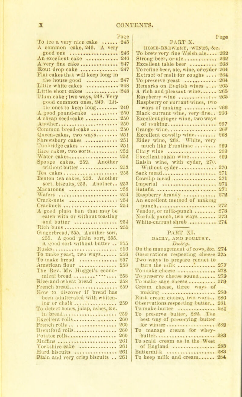 Page To ico n very nico cake 245 A common cake, 240. A very good one 240 An excellent cake 240 A very tine cuke 247 Rout drop cake 247 Flat cakes that will keep long in the house good 247 Little white cakes 248 Little short cakes 248 Plum cuke ; two ways, 248. Very good common ones, 241). Lit- ilu ones to keep long 248 A good pound-cake 250 A cheap seed-cake 250 Another 250 Common bread-cake 250 Queen-cukes, two ways 251 Shrewsbury cakes 251 Tunbridge cakes 251 Kiev cukes, two sorts 252 Water cakes 252 Sponge cakes. 252. Another without butter 253 Tea cakes 253 Renton tea cakes, 258. Another sort, biscuits, 258. Another.. 258 Mu ratoons 258 Wafers 254 Crack-nuts 254 Cracknels 254 A good plum bun that mar be eaten with or without toasting and butter 254 Rich buns 255 Gingerbread, 255. Another sort, 255. A good plain sort, 255. A good sort without butter .. 255 Rusks 25(5 To make yeast, two ways 25(5 To make bread 257 American flour 258 The Rev. Mr. Hogget’s econo- mical bread ••••.... 258 Rice-nnd-wheat bread 258 French bread 258 How to discover if bread has been adulterated with whiten- ing or chalk 258 To detect bones, jalap, ashes, Me. in bread 259 Excel etn rolls 2(50 French rolls 2(50 Bremfotd rolls 200 1‘otntoe rolls 200 Muthiis 201 Yorkshire cake 261 Hard biscuits 261 Plain aud very crisp biscuits .. 2G1 Page PART X. 1IOUE-BRF.WEUY, WINES, Ac. To brew very line Welsh ale.... 262 Strong beer, or ale 282 Excellent table beer 263 To retine beer, ale, wine, or cyder 264 Extract of malt for coughs .... 264 To preserve yeast 264 Remarks on English wines .... 265 A rich and pleasant wine 265 Raspberry wine :.. 265 Raspberry or currant wines, (wo ways of making 266 Black currant wine, very fine.. 206 Excellent ginger wine, two ways of making 267 Orange wine 267 Excellent cowslip wine 268 Elder wine, 268. White, very much like Frontinuc 269 Clary wine ... 2(59 Excellent raisin wine 269 Raisin wine, with cyder, 270. Without cyder 270 Sack mead 271 Cowslip uiead 271 Imperial 271 Ratafia 271 Raspberry brandy 272 An excellent method of making punch 272 Vendor, or milk-punch 278 Norfolk punch, (wo ways 273 White-currant shrub 274 PART xr. DAIRY, AND POULTRY. Dairy. On the management of cows, &c. 274 Observations respecting eheo.-e 275 Two ways to prepare rennet to turn liie milk *. 277 j To make cheese 27S I To preserve cheese sound 279 To make sage cheese 279 Cream cheese, three ways of making 2SO Ruslt cream cneesc, two ways.. 2S0 Observations respecting butter.. 281 To make butter 231 To preserve butter, 282. Tiio best way of preserving butter for winter 283 To manage cream for whey- butter 288 To scald cream as iu the West of England 2SS Buttermilk 283 To keep milk and cream 284
