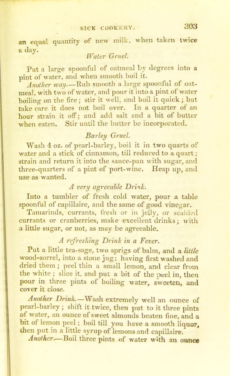 an equal (|uantity of new milk, when taken twice a day. Wulcr Gruel. Put a large spoonful of oatmeal by degrees into a pint of water, and when smooth boil it. Another way.—Rub smooth a large spoonful of oat- meal, with two of water, and pour it into a pint of water boiling on the fire; stir it well, and boil it quick; but take care it does not boil over. In a quarter of an hour strain it off; and add salt and a bit of butter when eaten. Stir until the butter be incorporated. Barley Gruel. Wash 4 oz. of pearl-barley, boil it in two quarts of water and a stick of cinnamon, till reduced to a quart; strain and return it into the sauce-pan with sugar, and three-quarters of a pint of port-wine. Heap up, and use as wanted. A very agreeable Drink. Into a tumbler of fresh cold water, pour a table spoonful of capillaire, and the same of good vinegar. Tamarinds, currants, fresh or in jelly, or scalded currants or cranberries, make excellent drinks; with a little sugar, or not, as may be agreeable. A refreshing Drink in a Fever. Put a little tea-sage, two sprigs of balm, and a little wood-sorrel, into a stone jug; having first washed and dried them; peel thin a small lemon, and clear from the white ; slice it, and put a bit of the peel in, then pour in three pints of boiling water, sweeten, and cover it close. Another Drink.—Wash extremely well an ounce of pearl-barley; shift it twice, then put to it three pints of water, an ounce of sweet almonds beaten fine, and a bit of lemon peel ; boil till you have a smooth liquor, then put in a little syrup of lemons and capillaire. Another—Boil three pints of water with an ounce