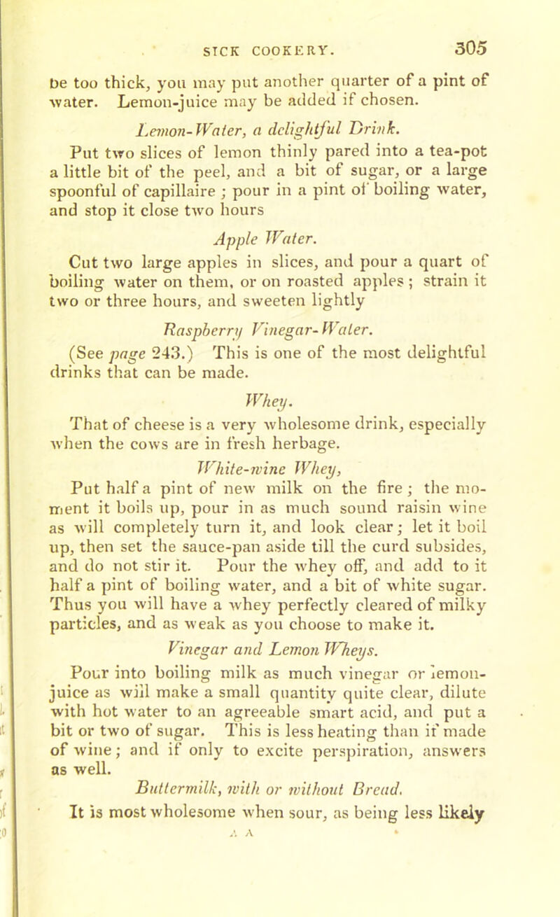 be too thick, you may put another quarter of a pint of water. Lemon-juice may be added if chosen. Lemon-Water, a delightful Drink. Put two slices of lemon thinly pared into a tea-pot a little bit of the peel, and a bit of sugar, or a large spoonful of capillaire ; pour in a pint ol boiling water, and stop it close two hours Apple Water. Cut two large apples in slices, and pour a quart of boiling water on them, or on roasted apples ; strain it two or three hours, and sweeten lightly Raspberry Vinegar- Water. (See page 243.) This is one of the most delightful drinks that can be made. Whey. That of cheese is a very wholesome drink, especially when the cows are in fresh herbage. White-nine Whey, Put half a pint of new milk on the fire; the mo- ment it boils up, pour in as much sound raisin wine as wdll completely turn it, and look clear; let it boil up, then set the sauce-pan aside till the curd subsides, and do not stir it. Pour the whey off, and add to it half a pint of boiling water, and a bit of white sugar. Thus you will have a whey perfectly cleared of milky particles, and as weak as you choose to make it. Vinegar and Lemon TVheys. Pour into boiling milk as much vinegar or lemon- juice as will make a small quantity quite clear, dilute with hot water to an agreeable smart acid, and put a bit or two of sugar. This is less heating than if made of wine; and if only to excite perspiration, answers as well. Buttermilk, with or without Bread. It is most wholesome vrhen sour, as being less likely