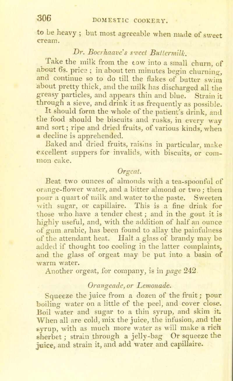 to be heavy ; but most agreeable when made of sweet cream. Dr. Bocrhaavc’s sweet Buttermilk. Take the milk from the tow into a small churn, of about 6s. price ; in about ten minutes begin churning, and continue so to do till the flakes of butter swim about pretty thick, and the milk has discharged all the greasy particles, and appears thin and blue. Strain it through a sieve, and drink it as frequently as possible. It should form the whole of the patient’s drink, and the food should be biscuits and rusks, in everv way and sort; ripe and dried fruits, of various kinds* when a decline is apprehended. Baked and dried fruits, raisins in particular, make excellent suppers for invalids, with biscuits, or com- mon cake. Orgeat. Beat two ounces of almonds with a tea-spoonfui of orange-flower water, and a bitter almond or two; then pour a quart of milk and water to the paste. Sweeten with sugar, or capillaire. This is a fine drink for those who have a tender chest; and in the gout it is highly useful, and, with the addition of half an ounce of gum arabic, has been found to allay the painfulness of the attendant heat. Halt a glass of brandy may be added if thought too cooling in the latter complaints, and the glass of orgeat may be put into a basin of warm water. Another orgeat, for company, is in page 242 Orangeade, or Lemonade. Squeeze the juice from a dozen of the fruit; pour boiling water on a little of the peel, and cover close. Boil water and sugar to a thin syrup, and skim it. When all are cold, mix the juice, the infusion, and the syrup, with as much more water as will make a rich sherbet; strain through a jelly-bag Or squeeze the juice, and strain it, and add water and capillaire.