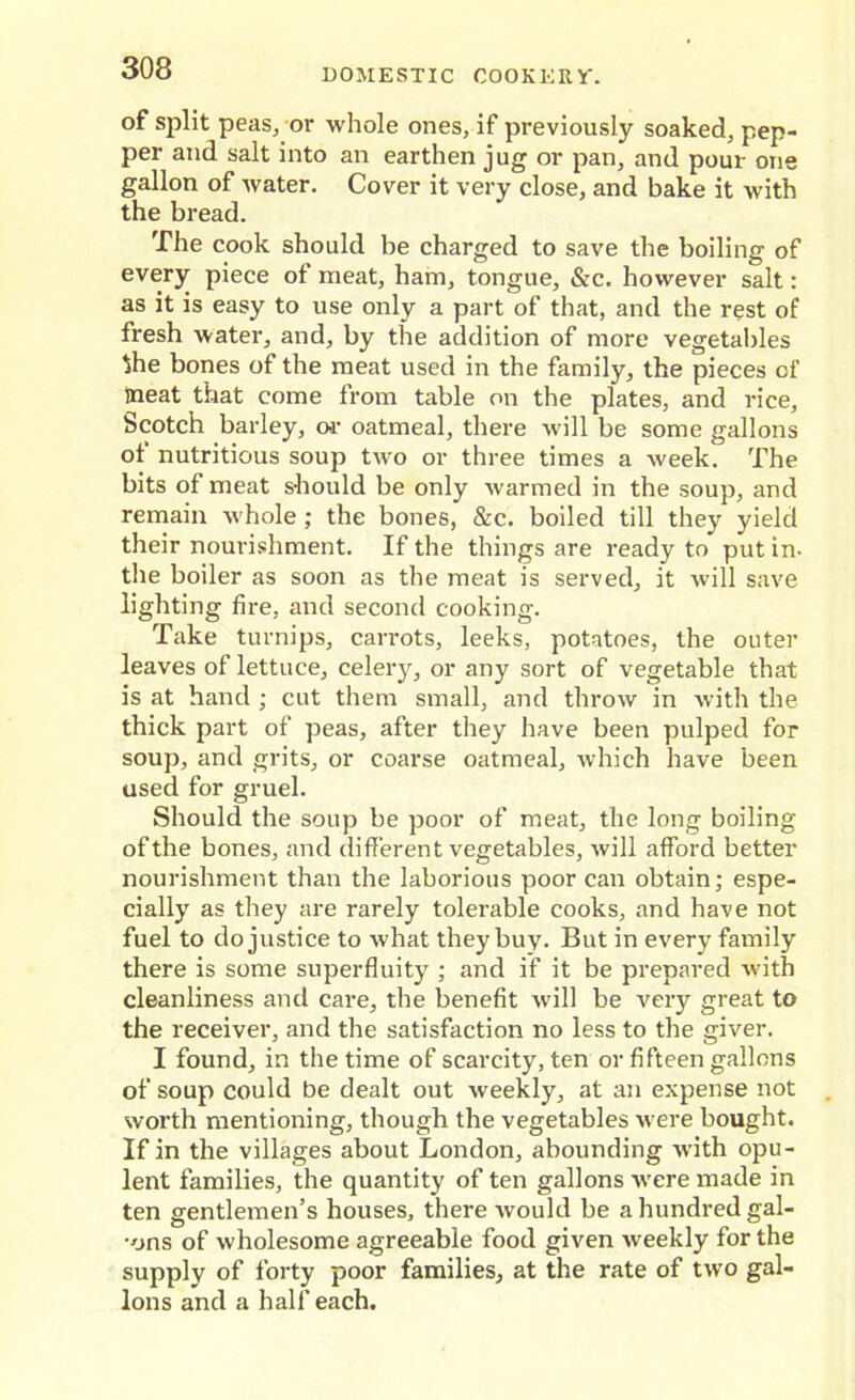 of split peas, or whole ones, if previously soaked, pep- per and salt into an earthen jug or pan, and pour one gallon of Avater. Cover it very close, and bake it with the bread. The cook should be charged to save the boiling of every piece of meat, ham, tongue, &c. however salt: as it is easy to use only a part of that, and the rest of fresh water, and, by the addition of more vegetables $he bones of the meat used in the family, the pieces of meat that come from table on the plates, and rice, Scotch barley, or oatmeal, there will be some gallons of nutritious soup two or three times a week. The bits of meat should be only warmed in the soup, and remain whole ; the bones, &c. boiled till they yield their nourishment. If the things are ready to put in. the boiler as soon as the meat is served, it will save lighting fire, and second cooking. Take turnips, carrots, leeks, potatoes, the outer leaves of lettuce, celery, or any sort of vegetable that is at hand ; cut them small, and throw in with the thick part of peas, after they have been pulped for soup, and grits, or coarse oatmeal, which have been used for gruel. Should the soup be poor of meat, the long boiling of the bones, and different vegetables, will afford better nourishment than the laborious poor can obtain; espe- cially as they are rarely tolerable cooks, and have not fuel to do justice to what they buy. But in every family there is some superfluity ; and if it be prepared with cleanliness and care, the benefit will be very great to the receiver, and the satisfaction no less to the giver. I found, in the time of scarcity, ten or fifteen gallons of soup could be dealt out weekly, at an expense not worth mentioning, though the vegetables were bought. If in the villages about London, abounding writh opu- lent families, the quantity of ten gallons Avere made in ten gentlemen’s houses, there Avould be a hundred gal- •ons of wholesome agreeable food given Aveekly for the supply of forty poor families, at the rate of tAvo gal- lons and a half each.