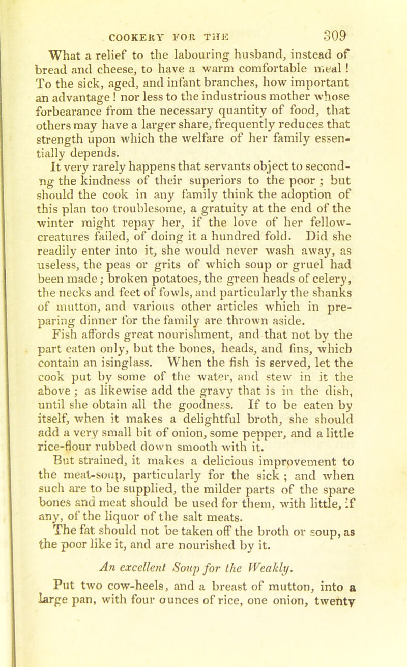 What a relief to the labouring husband, instead of bread and cheese, to have a warm comfortable meal ! To the sick, aged, and infant branches, how important an advantage ! nor less to the industrious mother whose forbearance from the necessary quantity of food, that others may have a larger share, frequently reduces that strength upon which the welfare of her family essen- tially depends. It very rarely happens that servants object to second- ng the kindness of their superiors to the poor ; but should the cook in any family think the adoption of this plan too troublesome, a gratuity at the end of the winter might repay her, if the love of her fellow- creatures failed, of doing it a hundred fold. Did she readily enter into it, she would never wash away, as useless, the peas or grits of which soup or gruel had been made; broken potatoes, the green heads of celery, the necks and feet of fowls, and particularly the shanks of mutton, and various other articles which in pre- paring dinner for the family are thrown aside. Fish affords great nourishment, and that not by the part eaten only, but the bones, heads, and fins, which contain an isinglass. When the fish is served, let the cook put by some of the water, and stew in it the above ; as likewise add the gravy that is in the dish, until she obtain all the goodness. If to be eaten by itself, when it makes a delightful broth, she should add a very small bit of onion, some pepper, and a little rice-flour rubbed down smooth with it. But strained, it makes a delicious improvement to the meat-soup, particularly for the sick ; and when such are to be supplied, the milder parts of the spare bones and meat should be used for them, with little, if any, of the liquor of the salt meats. The fat should not be taken off the broth or soup, as the poor like it, and are nourished by it. An excellent Soup for the Weakly. Put two cow-heels, and a breast of mutton, into a large pan, with four ounces of rice, one onion, twenty