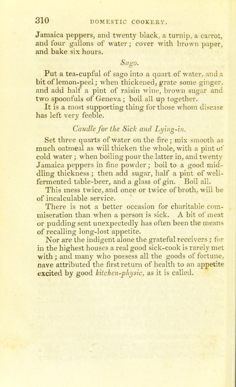 Jamaica peppers, and twenty black, a turnip, a carrot, and four gallons of water; cover with brown paper, and bake six hours. Sago. Put a tea-cupful of sago into a quart of water, and a bit of lemon-peel; when thickened, grate some ginger, and add half a pint of raisin wine, brown sugar and two spoonfuls of Geneva; boil all up together. It is a most supporting thing for those whom disease has left very feeble. Caudle for the Sick and Lying-in. Set three quarts of water on the fire; mix smooth as much oatmeal as will thicken the whole, with a pint of cold water; when boiling pour the latter in, and twenty Jamaica peppers in fine powder; boil to a good mid- dling thickness ; then add sugar, half a pint of well- fermented table-beer, and a glass of gin. Boil all. This mess twice, and once or twice of broth, will be of incalculable service. There is not a better occasion for charitable com- miseration than when a person is sick. A bit of meat or pudding sent unexpectedly has often been the means of recalling long-lost appetite. Nor are the indigent alone the grateful receivers; for in the highest houses a real good sick-cook is rarely met with; and many who possess all the goods of fortune, nave attributed the first return of health to an appetite excited by good kitchen-physic, as it is called.