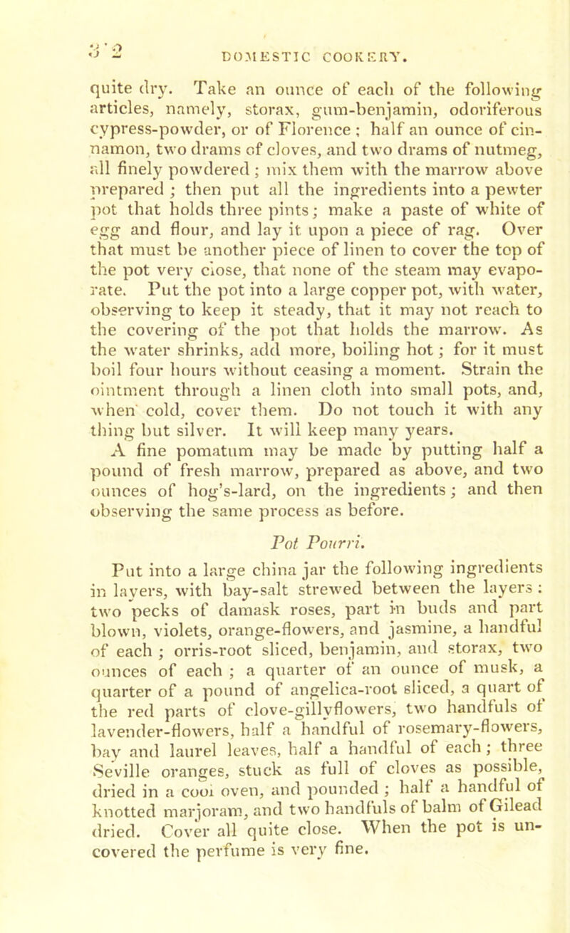 quite dry. Take an ounce of each of the following articles, namely, storax, gum-benjamin, odoriferous cypress-powder, or of Florence ; half an ounce of cin- namon, two drams of cloves, and two drams of nutmeg, all finely powdered ; mix them with the marrow above prepared ; then put all the ingredients into a pewter pot that holds three pints; make a paste of white of egg and flour, and lay it upon a piece of rag. Over that must be another piece of linen to cover the top of the pot very ciose, that none of the steam may evapo- rate. Put the pot into a large copper pot, with water, observing to keep it steady, that it may not reach to the covering of the pot that holds the marrow. As the water shrinks, add more, boiling hot; for it must boil four hours without ceasing a moment. Strain the ointment through a linen cloth into small pots, and, when cold, cover them. Do not touch it with any thing but silver. It will keep many years. A fine pomatum may be made by putting half a pound of fresh marrow, prepared as above, and two ounces of hog’s-lard, on the ingredients; and then observing the same process as before. Pot Pourri. Put into a large china jar the following ingredients in layers, with bay-salt strewed between the layers : two pecks of damask roses, part in buds and part blown, violets, orange-flowers, and jasmine, a handful of each ; orris-root sliced, benjamin, and storax, two ounces of each ; a quarter of an ounce of musk, a quarter of a pound of angelica-root sliced, a quart of the red parts of clove-gillyflowers, two handfuls ol lavender-flowers, half a handful of rosemary-flowers, bay and laurel leaves, half a handful of each ; three ■Seville oranges, stuck as full of cloves as possible, dried in a cooi oven, and pounded ; halt a handful of knotted marjoram, and two handfuls of balm of Gilead dried. Cover all quite close. When the pot is un- covered the perfume is very fine.