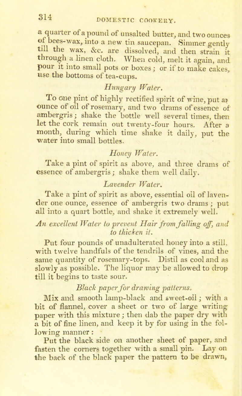 DOMESTIC COOKERY. a quarter of a pound of unsalted butter, and two ounces oi. bees-wax, into a new tin saucepan. Simmer gently till the wax, &c. are dissolved, and then strain it through a linen cloth. When cold, melt it again, and pour it into small pots or boxes; or if to make cakes, use the bottoms of tea-cups. Hungary Water. To one pint of highly rectified spirit of wine, put ai> ounce of oil of rosemary, and two drams of essence of' ambergris; shake the bottle well several times, then let the cork remain out twenty-four hours. After a month, during which time shake it daily, put the water into small bottles. Honey Water. Take a pint of spirit as above, and three drams of essence of ambergris; shake them well daily. Lavender Water. Take a pint of spirit as above, essential oil of laven- der one ounce, essence of ambergris two drams ; put all into a quart bottle, and shake it extremely well. An excellent Water to prevent Hair from falling off, and to thicken it. Put four pounds of unadulterated honey into a still, with twelve handfuls of the tendrils of vines, and the same quantity of rosemary-tops. Distil as cool and as slowly as possible. The liquor may be allowed to drop till it begins to taste sour. Black paper for drawing patterns„ Mix and smooth lamp-black and sweet-oil; with a bit of flannel, cover a sheet or two of large writing paper with this mixture; then dab the paper dryr with a bit of fine linen, and keep it byr for using in the fol- lowing manner: Put the black side on another sheet of paper, and fasten the corners together with a small pin. Lay on the back of the black paper the pattern to be drawn.