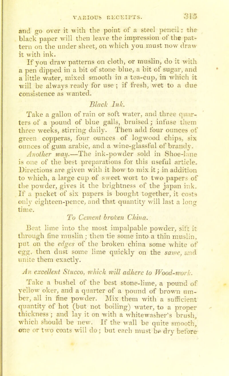 and go over it with the point of a steel pencil: the black paper will then leave the impression of the pat- tern on the under sheet, on which you must now draw it with ink. If you draw patterns on cloth, or muslin, do it with a pen dipped in a bit of stone blue, a bit of sugar, and a little water, mixed smooth in a tea-cup, in which it will be always ready for use ; if fresh, wet to a due consistence as wanted. Black Ink. Take a gallon of rain or soft water, and three quar- ters of a pound of blue galls, bruised; infuse them three weeks, stirring daily. Then add four ounces of green copperas, four ounces of logwood chips, six ounces of gum arabic, and a wine-glassful of brandy. Another way.—The ink-powder sold in Shoe-lane is one of the best preparations for this useful article. Directions are given with it how to mix it; in addition to which, a large cup of sweet wort to two papers of the powder, gives it the brightness of the japan ink. If a packet of six papers is bought together, it costs only eighteen-pence, and that quantity will last a long time. To Cement broken China. Beat lime into the most impalpable powder, sift it through fine muslin ; then tie some into a thin muslin, put on the edges of the broken china some white of egg, then dust some lime quickly on the same, and unite them exactly. An excellent Stucco, which will adhere to Wood-work. Take a bushel of the best stone-lime, a pound of yellow oker, and a quarter of a pound of brown um- ber, all in fine powder. Mix them with a sufficient quantity of hot (but not boiling) water, to a proper thickness ; and lay it on with a whitewashed brush, which should be new. If the wall be quite smooth, one or two coats will do; but each must be dry before