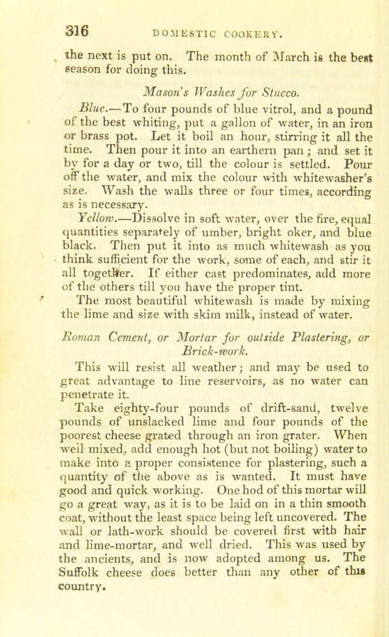 the next is put on. The month of March is the best season for doing this. Mason's Washes for Stucco. Blue.—To four pounds of blue vitrol, and a pound of the best whiting, put a gallon of water, in an iron or brass pot. Let it boil an hour, stirring it all the time. Then pour it into an earthem pan ; and set it by for a day or two, till the colour is settled. Pour off the water, and mix the colour with whitewasher’s size. Wash the walls three or four times, according as is necessary. Yellow.—Dissolve in soft water, over the fire, equal quantities separately of umber, bright oker, and blue black. Then put it into as much whitewash as you think sufficient for the work, some of each, and stir it all together. If either cast predominates, add more of the others till you have the proper tint. The most beautiful whitewash is made by mixing the lime and size with skim milk, instead of water. Roman Cement, or Mortar for outside Plastering, or Brick-work. This will resist all weather; and may be used to great advantage to line reservoirs, as no water can penetrate it. Take eighty-four pounds of drift-sand, twelve pounds of unslacked lime and four pounds of the poorest cheese grated through an iron grater. When well mixed, add enough hot (but not boiling) water to make into a proper consistence for plastering, such a quantity of the above as is wanted. It must have good and quick working. One hod of this mortar will go a great way, as it is to be laid on in a thin smooth coat, without the least space being left uncovered. The ■wall or lath-work should be covered first with hair and lime-mortar, and well dried. This was used by the ancients, and is now adopted among us. The Suffolk cheese does better than any other of this country.