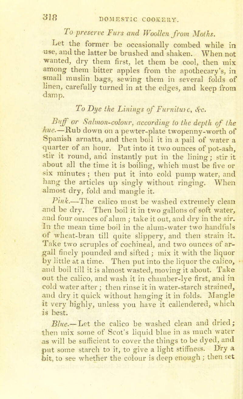 To preserve Furs and Woollen from Moths. Let the former be occasionally combed while in use, and the latter be brushed and shaken. When not wanted, dry them first, let them be cool, then mix among them bitter apples from the apothecary’s, in small muslin bags, sewing them in several folds of linen, carefully turned in at the edges, and keep from damp. To Dye the Linings of Furnituic, i£c. Buff or Salmon-colour, according to the depth of the hue.—Rub down on a pewter-plate twopenny-worth of Spanish arnatta, and then boil it in a pail of water a quarter of an hour. Put into it two ounces of pot-ash, stir it round, and instantly put in the lining; stir it about all the time it is boiling, which must be five or six minutes ; then put it into cold pump water, and hang the articles up singly without ringing. When almost dry, fold and mangle it. Pink.—The calico must be washed extremely clean and be dry. Then boil it in two gallons of soft water, and tour ounces of alum ; take it out, and dry in the air. In the mean time boil in the alum-water two handfuls of wheat-bran till quite slippery, and then strain it. Take two scruples of cochineal, and two ounces of ar- gali finely pounded and sifted ; mix it with the liquor by little at a time. Then put into the liquor the calico, and boil till it is almost wasted, moving it about. Take out the calico, and wash it in chamber-lye first, and in cold water after ; then rinse it in water-starch strained, and dry it quick without hanging it in folds. Mangle it very highly, unless you have it callendered, which is best. Blue.— Let the calico be washed clean and dried; then mix some of Scot’s liquid blue in as much water as will be sufficient to cover the things to be dyed, and put some starch to it, to give a light stiffness. Dry a bit, to see whether the colour is deep enough ; then set