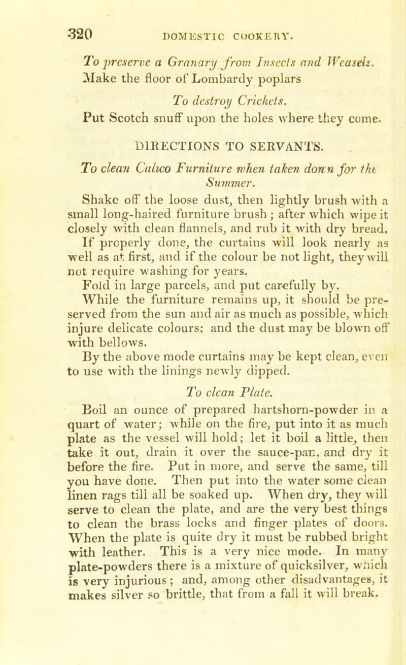 To preserve a Granary from Insects and Weasels. Make the floor of Lombardy poplars To destroy Crickets. Put Scotch snuff upon the holes where they come. DIRECTIONS TO SERVANTS. To clean Calico Furniture when taken donn for the Summer. Shake off the loose dust, then lightly brush with a small long-haired furniture brush ; after which wipe it closely with clean flannels, and rub it with dry bread. If properly done, the curtains will look nearly as well as at first, and if the colour be not light, they will not require washing for years. Fold in large parcels, and put carefully by. While the furniture remains up, it should be pre- served from the sun and air as much as possible, which injure delicate colours; and the dust may be blown off with bellows. By the above mode curtains may be kept clean, even to use with the linings newly dipped. To clean Plate. Boil an ounce of prepared hartshorn-powder in a quart of water; while on the fire, put into it as much plate as the vessel will hold; let it boil a little, then take it out, drain it over the sauce-pan, and dry it before the fire. Put in more, and serve the same, till you have done. Then put into the water some clean linen rags till all be soaked up. When dry, they will serve to clean the plate, and are the very best things to clean the brass locks and finger plates of doors. When the plate is quite dry it must be rubbed bright with leather. This is a very nice mode. In many plate-powders there is a mixture of quicksilver, wbicli is very injurious; and, among other disadvantages, it makes silver so brittle, that from a fall it will break.