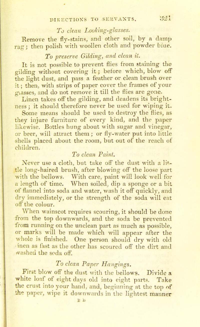 To clean Looking-glasses. Remove the fly-stains, and other soil, by a damp raj:: then polish with woollen cloth and powder bine. To preserve Gilding, and clean it. It is not possible to prevent flies from staining the gilding without covering it; before which, blow off the light dust, and pass a feather or clean brush over it; then, with strips of paper cover the frames of your glasses, and do not remove it till the flies are gone. Linen takes off the gilding, and deadens its bright- ness ; it should therefore never be used for wiping it. Some means should be used to destroy the flies, as they injure furniture of every kind, and the paper likewise. Bottles hung about with sugar and vinegar, or beer, will attract them; or flv-water put into little shells placed about the room, but out of the reach of children. To clean Paint. Never use a cloth, but take off the dust with a lit- tle long-haired brush, after blowing off the loose part with the bellows. With care, paint will look well for a length of time. When soiled, dip a sponge or a bit of flannel into soda and water, wash it off quickly, and dry immediately, or the strength of the soda will eat off the colour. When wainscot requires scouring, it should be done from the top downwards, and the soda be prevented from running on the unclean part as much as possible, or marks will be made which will appear after the whole is finished. One person should dry with old ■inen as fast as the other has scoured off' the dirt and washed the soda off. To clean Paper Hangings. First blow off the dust with the bellows. Divide a white loal of eight days old into eight parts. Take the crust into your hand, and, beginning at the top of the paper, wipe it downwards in the lightest manner E il