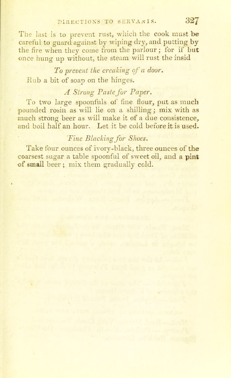 The last is to prevent rust, which the cook must be careful to guard against by wiping dry, and putting by the fire when they come from the parlour; for if but once hung up without, the steam will rust the insid To prevent the creaking of a door. Sub a bit of soap on the hinges. A Strong Paste fur Paper. To two large spoonfuls of fine flour, put as much pounded rosin as will lie on a shilling; mix with as much strong beer as will make it of a due consistence, and boil half an hour. Let it be cold before it is used. Fine Blacking for Shoes. Take four ounces of ivory-black, three ounces of the coarsest sugar a table spoonful of sweet oil, and a pint of small beer ; mix them gradually cold.