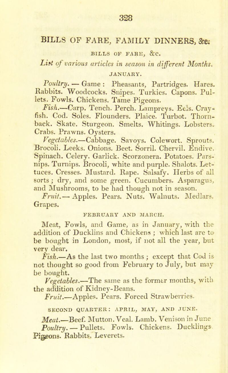 BILLS OF FARE, FAMILY DINNERS, &e; BILLS OF FARE, &C. List of various articles in season in different Months. JANUARY. 'Poultry. — Game : Pheasants, Partridges. Hares. Rabbits. Woodcocks. Snipes. Turkies. Capons. Pul- lets. Fowls. Chickens. Tame Pigeons. Fish.—Carp. Tench. Perch. Lampreys. Eels. Cray- fish. Cod. Soles. Flounders. Plaice. Turbot. Thorn- back. Skate. Sturgeon. Smelts. Whitings. Lobsters. Crabs. Prawns. Oysters. Vegetables.—Cabbage. Savoys. Colewort. Sprouts. Brocoli. Leeks. Onions. Beet. Sorril. Chervil. Endive. Spinach. Celery. Garlick. Scorzonera. Potatoes. Pars- nips. Turnips. Brocoli, white and purple. Shalots. Let- tuces. Cresses. Mustard. Rape. Salsafy. Herbs of all sorts ; dry, and some green. Cucumbers. Asparagus, and Mushrooms, to be had though not in season. Fruit.— Apples. Pears. Nuts. Walnuts. Medlars. Grapes. FEBRUARY AND MARCH. Meat, Fowls, and Game, as in January, with the addition of Ducklins and Chickens ; which last are to be bought in London, most, if not all the year, but very dear. Fish.—As the last two months ; except that Cod is not thought so good from February to July, but may be bought. Vegetables.—The same as the former months, with the addition of Kidney-Beans. Fruit.—Apples. Pears. Forced Strawberries. SECOND QUARTER: APRIL, MAY, AND JUNE. Meat.—Beef. Mutton. Veal. Lamb. Venison in June Poultry. — Pullets. Fowls. Chickens. Ducklings Pigeons. Rabbits. Leverets.
