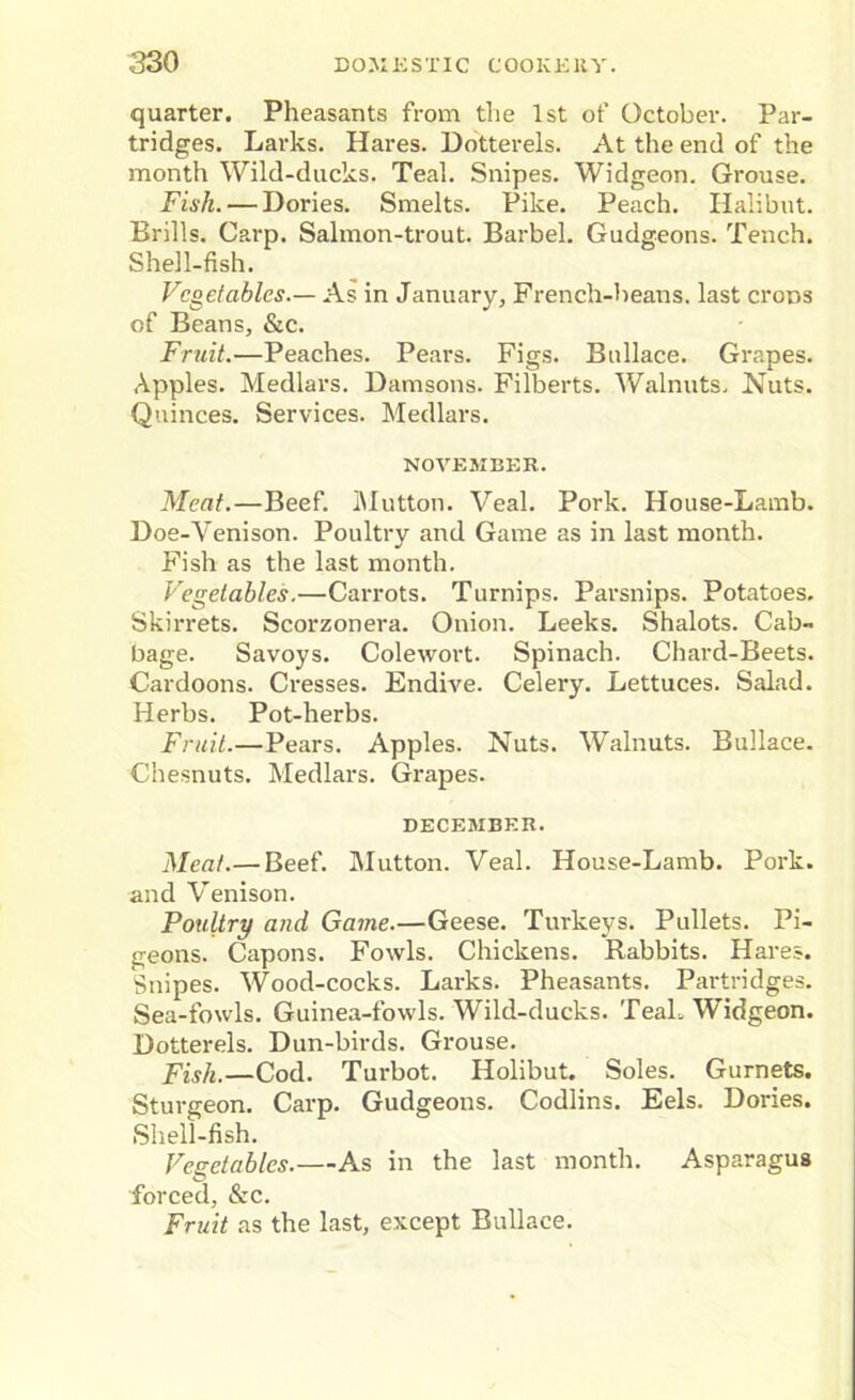 quarter. Pheasants from the 1st of October. Par- tridges. Larks. Hares. Dotterels. At the end of the month Wild-ducks. Teal. Snipes. Widgeon. Grouse. Fish. — Dories. Smelts. Pike. Peach. Halibut. Brills. Carp. Salmon-trout. Barbel. Gudgeons. Tench. Shell-fish. Vegetables.— As in January, French-beans, last crons of Beans, &c. Fruit.—Peaches. Pears. Figs. Bullace. Grapes. Apples. Medlars. Damsons. Filberts. Walnuts. Nuts. Quinces. Services. Medlars. NOVEMBER. Meat.—Beef. Mutton. Veal. Pork. House-Lamb. Doe-Venison. Poultry and Game as in last month. Fish as the last month. Vegetables.—Carrots. Turnips. Parsnips. Potatoes. Skirrets. Scorzonera. Onion. Leeks. Shalots. Cab- bage. Savoys. Colewort. Spinach. Chard-Beets. Cardoons. Cresses. Endive. Celeiy. Lettuces. Salad. Herbs. Pot-herbs. Fruit.—Pears. Apples. Nuts. Walnuts. Bullace. Chesnuts. Medlars. Grapes. DECEMBER. Meat.— Beef. Mutton. Veal. House-Lamb. Pork, and Venison. Poultry and Game.—Geese. Turkeys. Pullets. Pi- geons. Capons. Fowls. Chickens. Rabbits. Hares. Snipes. Wood-cocks. Larks. Pheasants. Partridges. Sea-fowls. Guinea-fowls. Wild-ducks. Teal. Widgeon. Dotterels. Dun-birds. Grouse. Fish.—Cod. Turbot. Holibut. Soles. Gurnets. Sturgeon. Carp. Gudgeons. Codlins. Eels. Dories. Shell-fish. Vegetables.—As in the last month. Asparagus forced, &c. Fruit as the last, except Bullace.
