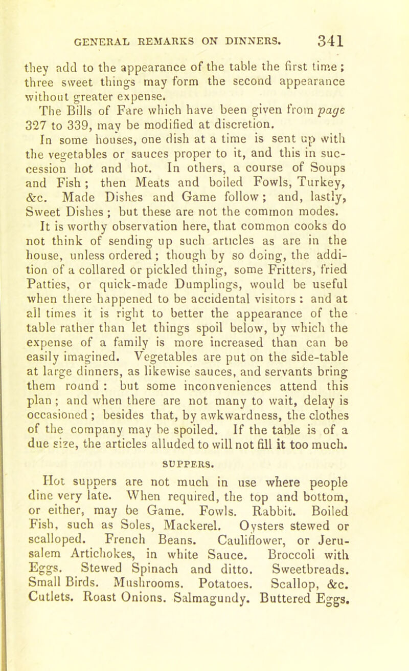 they add to the appearance of the table the first time; three sweet things may form the second appearance without greater expense. The Bills of Fare which have been given from page 327 to 339, may be modified at discretion. In some houses, one dish at a time is sent up with the vegetables or sauces proper to it, and this in suc- cession hot and hot. In others, a course of Soups and Fish ; then Meats and boiled Fowls, Turkey, &c. Made Dishes and Game follow; and, lastly, Sweet Dishes ; but these are not the common modes. It is worthy observation here, that common cooks do not think of sending up such articles as are in the house, unless ordered; though by so doing, the addi- tion of a collared or pickled thing, some Fritters, fried Patties, or quick-made Dumplings, would be useful when there happened to be accidental visitors : and at all times it is right to better the appearance of the table rather than let things spoil below, by which the expense of a family is more increased than can be easily imagined. Vegetables are put on the side-table at large dinners, as likewise sauces, and servants bring them round : but some inconveniences attend this plan ; and when there are not many to wait, delay is occasioned ; besides that, by awkwardness, the clothes of the company may be spoiled. If the table is of a due size, the articles alluded to will not fill it too much. SUPPERS. Hot suppers are not much in use where people dine very late. When required, the top and bottom, or either, may be Game. Fowls. Rabbit. Boiled Fish, such as Soles, Mackerel. Oysters stewed or scalloped. French Beans. Cauliflower, or Jeru- salem Artichokes, in white Sauce. Broccoli with Eggs. Stewed Spinach and ditto. Sweetbreads. Small Birds. Mushrooms. Potatoes. Scallop, &c. Cutlets. Roast Onions. Salmagundy. Buttered Eggs.