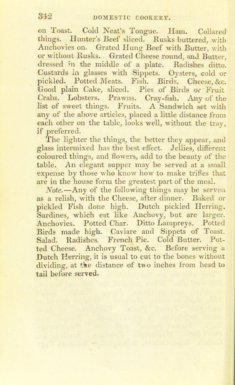 34r2 on Toast. Cold Neat’s Tongue. Ham. Collared things. Hunter’s Beef sliced. Rusks buttered, with Anchovies on. Grated Hung Beef with Butter, with or without Rusks. Grated Cheese round, and Butter, dressed in the middle of a plate. Radishes ditto. Custards in glasses with Sippets. Oysters, cold or pickled. Potted Meats. Fish. Birds. Cheese, &c. Good plain Cake, sliced. Pies of Birds or Fruit Crabs. Lobsters. Prawns. Cray-fish. Any of the list of sweet things. Fruits. A Sandwich set with any of the above articles, placed a little distance from each other on the table, looks well, without the tray, if preferred. The lighter the things, the better they appear, and glass intermixed has the best effect. Jellies, different coloured things, and flowers, add to the beauty of the table. An elegant supper may be served at a small exjiense by those who know how to make trifles that are in the house form the greatest part of the meal. Note.—Any of the following things may be served as a relish, with the Cheese, after dinner. Baked or pickled Fish done high. Dutch pickled Herring. Sardines, which eat like Anchovy, but are larger. Anchovies. Potted Char. Ditto Lampreys. Potted Birds made high. Caviare and Sippets of Toast. Salad. Radishes, French Pie. Cold Butter. Pot- ted Cheese. Anchovy Toast, &c. Before serving a Dutch Herring, it is usual to cut to the bones without dividing, at the distance of two inches from head to tail before served.