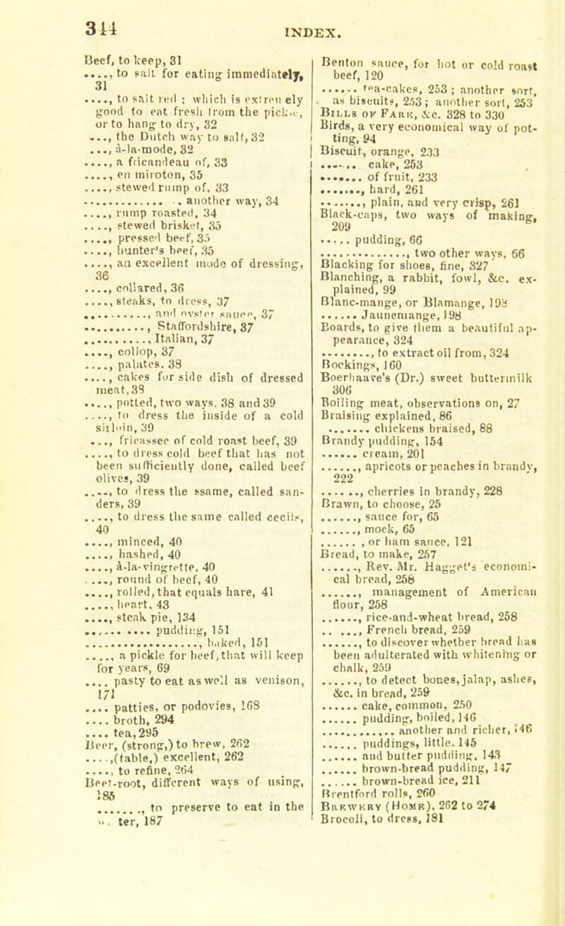 Beef, to keep, 31 .....to salt for eating immediately, ...., to salt reil ; which is extren ely good to eat fresh from the pick.c, or to hang to dry, 32 ..., the Dutch way to salt,32 a-la-modc, 32 .....a fricandeau of, 33 ...., en iniroton, 35 ..... stewed rump of. 33 •. another way, 34 ..... rump roasted, 34 stewed brisket, 35 ..... pressed beef,35 ..... hunter’s beef, 35 ...., an excellent mode of dressing, 36 collared, 36 ...., steaks, to ess, 37 and oyster sauce, 37 Staffordshire, 37 Italian, 37 ...., collop, 37 palates. 38 cakes for side dish of dressed meat, 39 ..... potted, two ways, 38 and 39 to dress the inside of a cold sit l»in, 39 ..., fricassee of cold roast beef, 39 ...., to dress cold beef that lias not been sufficiently done, called beef olives, 39 ...., to dress the ssame, called sun- ders, 39 ...., to dress the same called cecils, 40 ..... minced, 40 ..... hashed, 40 d-la-vingrette, 40 ..., round of beef, 40 ..... rolled,that equals hare, 41 heart, 43 ..... steak pie, 134 pudding, 151 baked,151 ..... a pickle for beef,that will keep for years, 69 .... pasty to eat as well as venison, 171 .... patties, or podovies, 168 .... broth, 294 .... tea,295 Beer, (strong,) to brew, 262 .(table,) excellent, 262 ..... to refine, 264 Beet.root, different ways of using, 185 to preserve to eat in the >• ter, 187 Benton sauce, for hot or cold roast beef, 120 'ea-cakes, 253 ; another sort, . as biscuits, 2.53 ; another sort, 253 Bills ok Fauh, dec. 328 to 330 Birds, a very economical way of pot- ting, 94 Biscuit, orange, 233 cake, 253 ....... of fruit, 233 hard, 261 plain, and very crisp, 261 Black-caps, two ways of making, 209 pudding, 66 two other ways. 66 Blacking for shoes, fine, 327 Blanching, a rabbit, fowl, &c. ex- plained, 99 Blanc-mange, or Blamange, 198 Jauncmange, 198 Eoards, to give them a beautiful ap- pearance, 324 to extract oil from, 324 Bookings, 160 Boerhaave’s (Dr.) sweet buttermilk 306 Boiling meat, observations on, 27 Braising explained, 86 chickens braised, 88 Brandy pudding, 154 cream, 201 apricots or peaches in brandy, 222 cherries in brandy, 228 Brawn, to choose, 25 sauce for, 65 mock, 65 or ham sauce, 121 Bread, to make, 257 Rev. Mr. Hagget’s economi- cal bread, 258 management of American flour, 268 rice-and-wheat bread, 258 Frencli bread, 259 , to discover whether bread has been adulterated with whitening or chalk, 259 to detect bones, jalap, ashes, &c. in bread, 259 cake, common, 250 pudding, boiled, 146 another and richer, f46 puddings, little. 145 and butter pudding, 143 brown-bread pudding, 147 brown-bread ice, 211 Brentford rolls, 260 Bukwkry (Homk), 262 to 274 ' Brocoli, to drees, 1S1