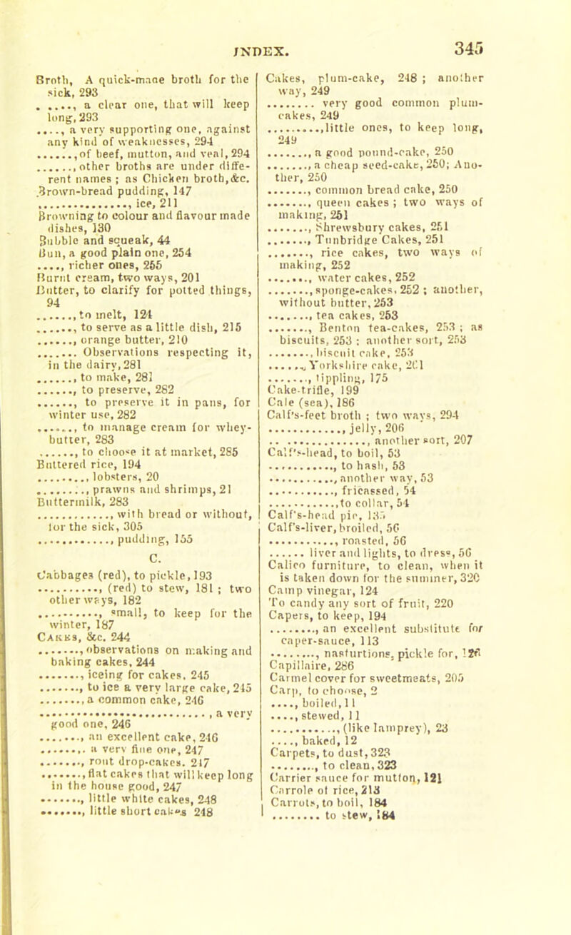 Broth, A quick-maae broth for the sick, 293 a dear one, that will keep long,293 a very supporting one, against any kind of weaknesses, 294 ,of beef, mutton, and veal, 294 other broths are under diffe- rent names ; as Chicken broth,&e. .Brown-bread pudding, 147 ice, 211 Browning to colour and flavour made dishes, 130 Bubble and squeak, 44 Bull, a good plain one, 254 richer ones, 265 Burnt cream, two ways, 201 Blitter, to clarify for potted things, 94 to melt, 124 to serve as a little dish, 215 orange butter, 210 Observations respecting it, in the dairy, 281 to make, 281 to preserve, 282 to preserve it in pans, for winter use, 282 to manage cream for whey- butter, 283 to choose it at market, 285 Buttered rice, 194 lobsters, 20 prawns and shrimps, 21 Buttermilk, 283 with bread or without, I lor the sick, 305 pudding, 155 C. Cabbages (red), to pickle, 193 (red) to stew, 181 ; tvro other ways, 182 small, to keep for the winter, 187 Cakbs, &c. 244 .observations on making and baking cakes, 244 iceing for cakes, 245 to ice a very large cake, 245 a common cake, 24G a very good one, 246 an excellent cake, 216 a verv fine one, 247 rout drop-cakes. 217 , flat cakes that will keep long in the house good, 247 , little white cakes, 248 little short cakes 248 Cakes, plum-cake, 248 ; another way, 249 very good common plum- cakes, 249 .little ones, to keep long, 249 a good pound-cake, 250 a cheap seed-cake, 250; Ano- ther, 250 common bread cake, 250 queen cakes ; two ways of making, 251 Shrewsbury cakes, 251 Tunbridge Cakes, 251 rice cakes, two ways of making, 252 water cakes, 252 sponge-cakes, 252 ; another, without butter, 263 tea cakes, 253 Benton tea-cakes, 253 ; as biscuits, 253 : another sort., 253 biscuit cake, 253 ....... Yorkshire cake, 261 tippling, 175 Caketrifle, 199 Cale (sea), 186 Calf’s-feet broth ; two wavs, 294 .jelly, 206 another sort, 207 Calf's-head, to boil, 53 to hash, 53 another way, 53 frieassed, 54 ,to collar, 51 Calf's-head pie, 135 Calf's-liver, broiled, 56 roasted, 56 liver and lights, to dress, 56 Calico furniture, to clean, when it is taken down for the summer, 32C Camp vinegar, 124 To candy any sort of fruit, 220 Capers, to keep, 194 an excellent substitute for caper-sauce, 113 , nasfurtions, pickle for, 126 Capillnire, 286 Carmel cover for sweetmeats, 205 Carp, lo choose, 2 boiled, 11 ...., stewed, 11 (like lamprey), 23 baked,12 Carpets, to dust,323 to clean, 323 Carrier sauce for mution, 121 Ciirrole ol rice, 213 Carrots, to boil, 184 to stew, 184