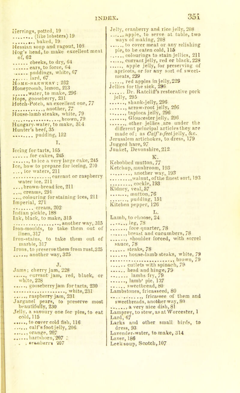 Herrings, potted, 19 (like lobsters) 19 ...... baked, 19 Hessian soup and ragout, 103 Hog’s bead, to make excellent meat of, 62 cbeeks, to dry, 64 ears, to force, 64 puddings, white, 67 lard, 67 Home-ubkwery : 252 Honeycomb, lemon, 213 water, to make, 296 Hops, gooseberry, 231 Hotch-Potch, an excellent one, 77 another, 77 House-lamb steaks, white, 79 brown, 79 Hungary-water, to make, 314 Hunter’s beef, 35 ........ pudding, 152 I. Teeing for tarts, 165 for cakes, 246 to ice a very large cake, 245 Ice, how to prepare for iceing, 210 ..., ice waters, 211 currant or raspberry water ice, 211 ..., brown-bread ice, 211 ..., creams, 291 ..., colouring for staining ices, 211 Imperial, 271 cream, 202 Indian pickle, 188 Ink, black, to make, 315 , another way, 315 Iron-moulds, to take them out of linen, 317 Iron-stains, to take them out of marble, 317 Irons, to preserve them from rust,325 ...... another way, 325 J. Jams; cherry jam, 228 currant jam, red, black, or white, 228 gooseberry jam for tarts, 230 , white, 231 raspberry jam, 231 Jarganel pears, to preserve most beautifully, 230 Jellv, a savoury one for pies, to eat cold, 115 to cover cold fisb, 116 calf 8 foot jelly, 206 orange, 207 hartshorn,'207 1 . . cranberr* 207 n*r 1 Jelly, cranberry and rice jelly, 208 apple, to serve at table, two ways of making, 208 to cover meat or any relishing pie, to be eaten cold, 116 colourings to stain jellies, 211 , currant jelly, red or black, 228 apple jelly, for preserving of apricots, or for any sort of sweet- meats, 229 red apples in jelly,229 Jellies for the sick, 296 Dr. Ratcliff’s restorative pork jelly, 295 , shank-jelly, 296 arrow-root jelly, 296 tapioca jelly, 296 Gloucester jelly, 296 other jellies .are under the different principal articles they are made of; as Calf s-feel jelly, &c. Jerusalem artichokes, to dress, 179 Jugged hare, 97 Junket, Devonshire, 212 K. Kebobbed mutton, 77 Ketchup, mushroom, 193 another way, 193 walnut, ofthe finest sort, 193 cockle, 193 Kidney, veal, 57 , mutton, 76 pudding, 151 Kitchen pepper, 126 L. Lamb, to choose, 24 leg, 78 fore quarter, 78 breast and cucumbers, 78 shoulder forced, with sorrel sauce, 78 steaks, 78 house-lamb steaks, white, 79 brown, 79 cutlets with spinach, 79 head and hinge, 79 lambs fry, 79 , lamb’ pie, 137 sweetbread, 80 Lambstones, fricasseed, 80 fricassee of them and sweetbreads, another way, 80 a very nice dish, 81 Lamprey, to stew, as at Worcester, 1 Lard, 67 Larks and other small birds, to dress, 93 Lavender-water, to make, 314 Laver, 186 Leek soup, Scotch, 107