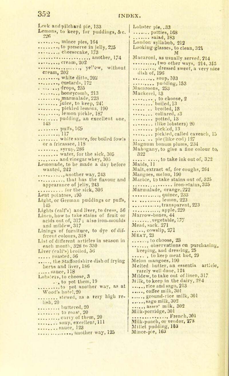 3f>2 INDEX. Leek and pilchard pie, 133 Lemons, to keep, for puddings, &c. 226 mince pies, 164 to preserve in jelly, 225 cheesecake, 173 another, 174 cream, 202 ye’.’ew, without cream, 202 white ditto, 202 custards, 172 drops, 235 honeycomb, 213 ^marmalade, 223 yuiee, to keep, 24’. pickled leinnns, 190 lemon pickle, 187 pudding, an excellent one, 143 pulfs, ICS 117 white sauce, forboiled fowls or a fricassee, 118 evrup,286 water, for the sick, 305 and vinegar whey, 305 Lemonade, to be made a day before wanted, 242 .another way, 243 that lias the flavour and appearance of jelly, 243 for the sick, 30S Lent potatoes, i95 Light, or German puddings or puffs, 145 Lights (calf's) and liver, to dress, 56 Linen, howto take stains of fruit or acids out of, 317 ; also iron-moulds and mildew, 317 Linings of furniture, to dye of dif- ferent colours, 318 List of different articles in season in each month, 328 to 330 Liver trail's) broiled, 56 roasted, 56 the Staffordshire dish of frying beros and liver, 1S6 sauce, 118 Lobsters, to choose, 3 .to pot them, 19 to pot another way, as at Wood’s hotel,20 stewed, as a revy high re- lish, 20 buttered, 20 to rons', 20 cut ty of them, 20 soup, excellent, 111 sauce, 123 another way, 123 Lobster pie, .33 patties, 168 salad, 183 London syllabub, 212 Looking glasses, to clean, 32V M Macaroni, as usually served, 214 two other ways, 214,315 dressed sweet, a very nice dish of, 196 soup, 103 pudding, 153 Macaroons, 253 Mackerel, 13 to choose, 2 ' boiled, 13 broiled, IS collared, <3 potted, 13 (like lobsters) 20 pick-ltd, 13 pickled, called caveach, 13 pie (like cod) 127 Magnum bonum plums, 234 Mahogany,to give a line colour to, 322 to take ink out of, 322 Maids, 11 Malt, extract of, for coughs, 264 Mangoes, melon, 190 Marble, to take stains out of, 325 iron-stains, 325 Marmalade, orange,222 quince, 233 lemon, 223 .transparent, 223 apple, 229 Marrow-bones, 44 vegetable, 17? Mead, sack. 271 cowslip, 271 M eat, 23 to choose, 23 observations on purchasing, keeping, and dressing, 25 , to keep meat hot, 29 Melon mangoes, 190 Melted butter, an essentia article, rarely well done, 124 Mildew, to take out of linen, 317 Milk, to keep in the dairy, 234 ,rice and sago, 213 coffee milk, 301 ground-rice milk, 301 ,sago milk, 302 asses’ milk, 302 Milk-porridge, 301 French, 301 Milk-punch, or vendor, 273 Millet pudding, 153 Mince-pie, 163