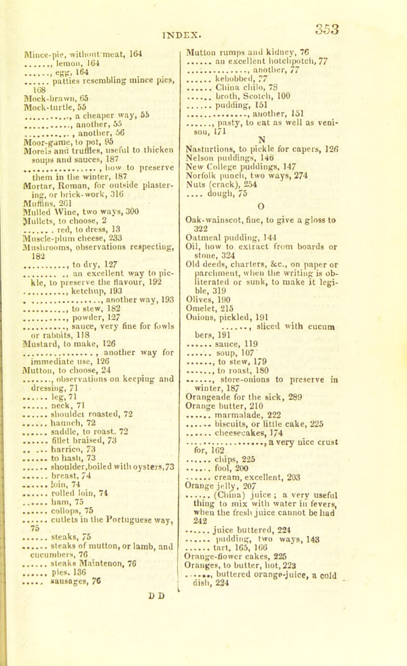 Mince-pie, without, meat, 164 lemon, 164 egg. 164 patties resembling mince pies, 168 Block-brawn, 65 Mock-turtle, 55 a cheaper way, 55 another, 55 , another, 56 Moor-game, to pot, 95 Morels and truffles, useful to thicken soups ami sauces, 187 how to preserve them in the winter, 187 Mortar, Roman, for outside plaster- ing, or brick-work, 316 Muffins, 201 Mulled Wine, two ways, 300 JIullets, to choose, 2 red, to dress, 13 Muscle-plum cheese, 233 Mushrooms, observations respecting, 182 to dry, 127 an excellent way to pic- kle, to preserve the flavour, 192 ketchup, 193 another way, 193 to stew, 182 powder, 127 sauce, very fine for fowls or rabbits, 118 Mustard, to make, 126 another way for immediate use, 126 fllutton, to choose, 24 observations on keeping and dressing, 71 leg, 71 neck, 71 shoulder roasted, 72 haunch, 72 saddle, to roast, 72 fillet braised, 73 harrico, 73 ...... to hash, 73 shoulder,boiled with oysters,73 breast, 74 ...... loin, 74 ...... rolled loin, 74 ham, 75 ...... collops, 75 cutlets in the Portuguese way, 7 £) steaks, 75 steaks of mutton, or lamb, and cucumbers, 76 steaks Maintenon, 76 pies, 136 ..... sausages, 76 D D Mutton rumps and kidney, 76 an excellent hotchpotch, 77 another, 77 kebobbed, 77 China cliilo, 78 broth, Scotch, 100 pudding, 151 another, 151 , pasty, to eat as well as veni- sou, 171 N Nastnrtions, to pickle for capers, 126 Nelson puddings, 146 New College puddings, 147 Norfolk punch, two ways, 274 Nuts (crack), 254 .... dough, 75 O Oak-wainscot, fine, to give a gloss to 322 Oatmeal pudding, 141 Oil, how to extract from boards or stone, 324 Old deeds, charters, &c., on paper or fiarchment, when the writing is ob- iterated or sunk, to make it legi- ble, 319 Olives, 190 Omelet, 215 Onions, pickled, 191 sliced with cucum bers, 191 sauce, 119 soup, 107 , to stew, 179 to roast, 180 , store-ouions to preserve in winter, 187 Orangeade for the sick, 289 Orange butter, 210 marmalade, 222 biscuits, or little cake, 225 cheesecakes, 174 a very nice crust for, 162 chips, 225 fool, 200 cream, excellent, 203 Orange jelly, 207 (China) juice ; a very useful thing to mix with water in fevers, when the fresh juice cannot be bad 242 juice buttered, 224 pudding, two ways, 143 tart, 165, 166 Orange-flower cakes, 225 Oranges, to butter, hot, 223 1 buttered orange-juice, a cold ^ dish, 224