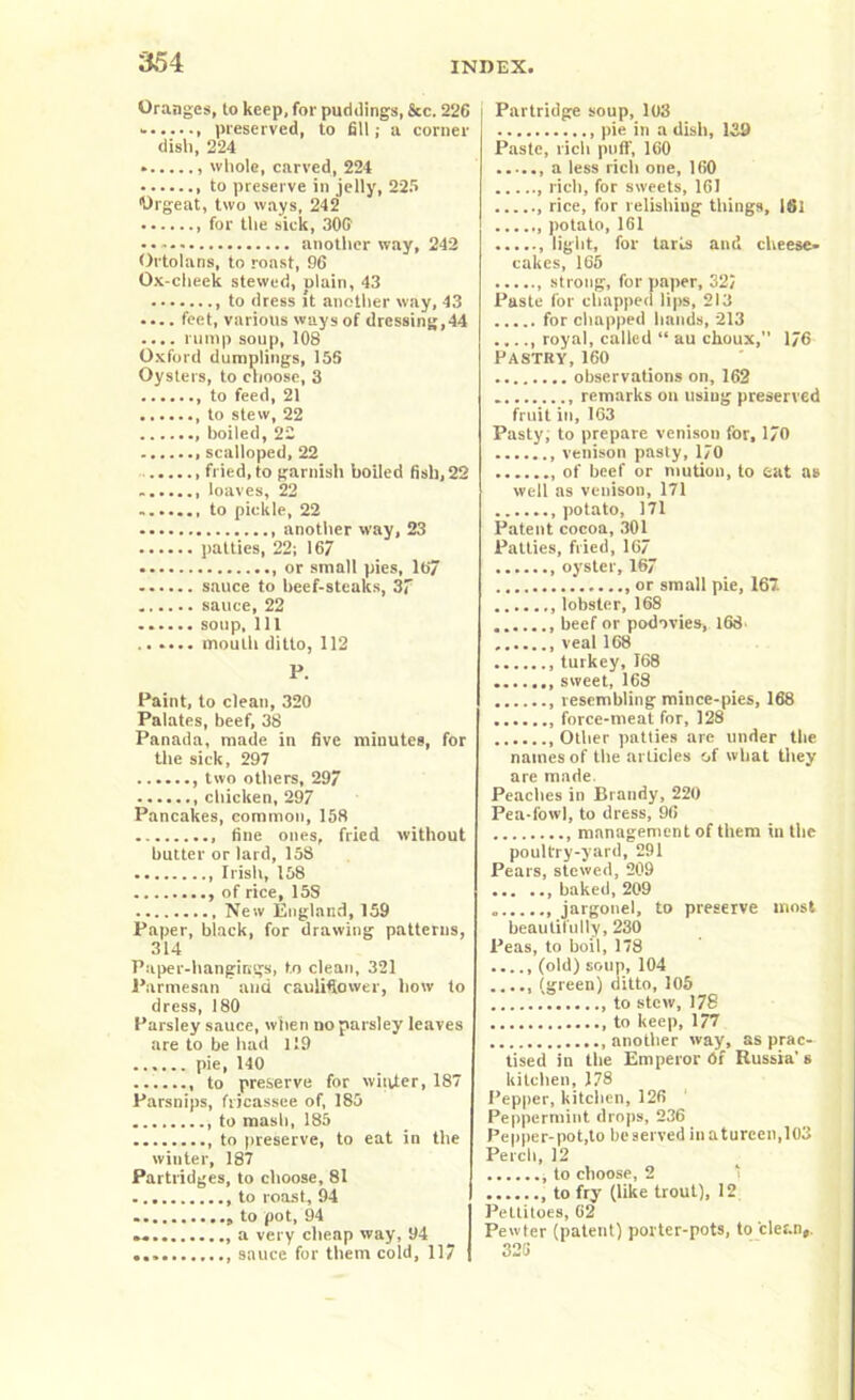 Oranges, to keep, for puddings, &c. 226 - , preserved, to fill; a corner dish, 224 whole, carved, 224 to preserve in jelly, 22.r> Orgeat, two ways, 242 for the sick, 30G another way, 242 Ortolans, to roast, 96 Ox-cheek stewed, plain, 43 to dress It another way, 43 .... feet, various ways of dressing,44 .... rump soup, 108 Oxford dumplings, 15S Oysters, to choose, 3 , to feed, 21 to stew, 22 boiled, 22 scalloped, 22 fried, to garnish boiled fish, 22 loaves, 22 ....... to pickle, 22 another way, 23 patties, 22; 167 , or small pies, 167 sauce to beef-steaks, 37 sauce, 22 ...... soup, 111 .. .... mouth ditto, 112 P. Paint, to clean, 320 Palates, beef, 38 Panada, made in five minutes, for the sick, 297 , two others, 29 chicken, 297 Pancakes, common, 158 fine ones, fried without butter or lard, 158 Irish, 158 ..., of rice, 15S Neiv England, 159 Paper, black, for drawing patterns, 314 Paper-hangings, to clean, 321 Parmesan and cauliflower, how to dress, 180 Parsley sauce, when no parsley leaves are to be had 119 ...... pie, 140 to preserve for winter, 187 Parsnips, fricassee of, 185 ......... to mash, 185 , to preserve, to eat in the winter, 187 Partridges, to choose, 81 to roast, 94 to pot, 94 a very cheap way, 94 sauce for them cold, 117 Partridge soup, 103 pie in a dish, 139 Paste, rich puff, 160 a less rich one, 160 rich, for sweets, 161 rice, for relishing things, 161 potato, 161 light, for tarts and cheese- cakes, 165 , strong, for paper, 32/ Paste for chapped lips, 213 for chapped hands, 213 royal, called “ au choux,” 176 Pastry, 160 observations on, 162 remarks on using preserved fruit in, 163 Pasty, to prepare venison for, 170 venison pasty, 170 of beef or niution, to eat as well as venison, 171 ....... potato, 171 Patent cocoa, 301 Patties, fried, 167 oyster, 167 or small pie, 167. lobster, 168 beef or podovies, 168 veal 168 turkey, 168 sweet, 168 resembling mince-pies, 168 force-meat for, 128 Ollier patties are under the names of the articles of what they are made. Peaches in Brandy,220 Pea-fowl, to dress, 96 management of them in the poultry-yard, 291 Pears, stewed, 209 baked, 209 jargonel, to preserve most beautifully, 230 Peas, to boil, 178 (old) soup, 104 ..... (green) ditto, 105 to stew, 178 to keep, 177 .another way, as prac- tised in the Emperor 6i Russia's kitchen, 178 Pepper, kitchen, 126 Peppermint drops, 236 Pepper-pot,to beserved inatureen,103 Perch, 12 to choose, 2 , to fry (like trout), 12 Pettitoes, 62 Pewter (patent) porter-pots, to clean,. 325