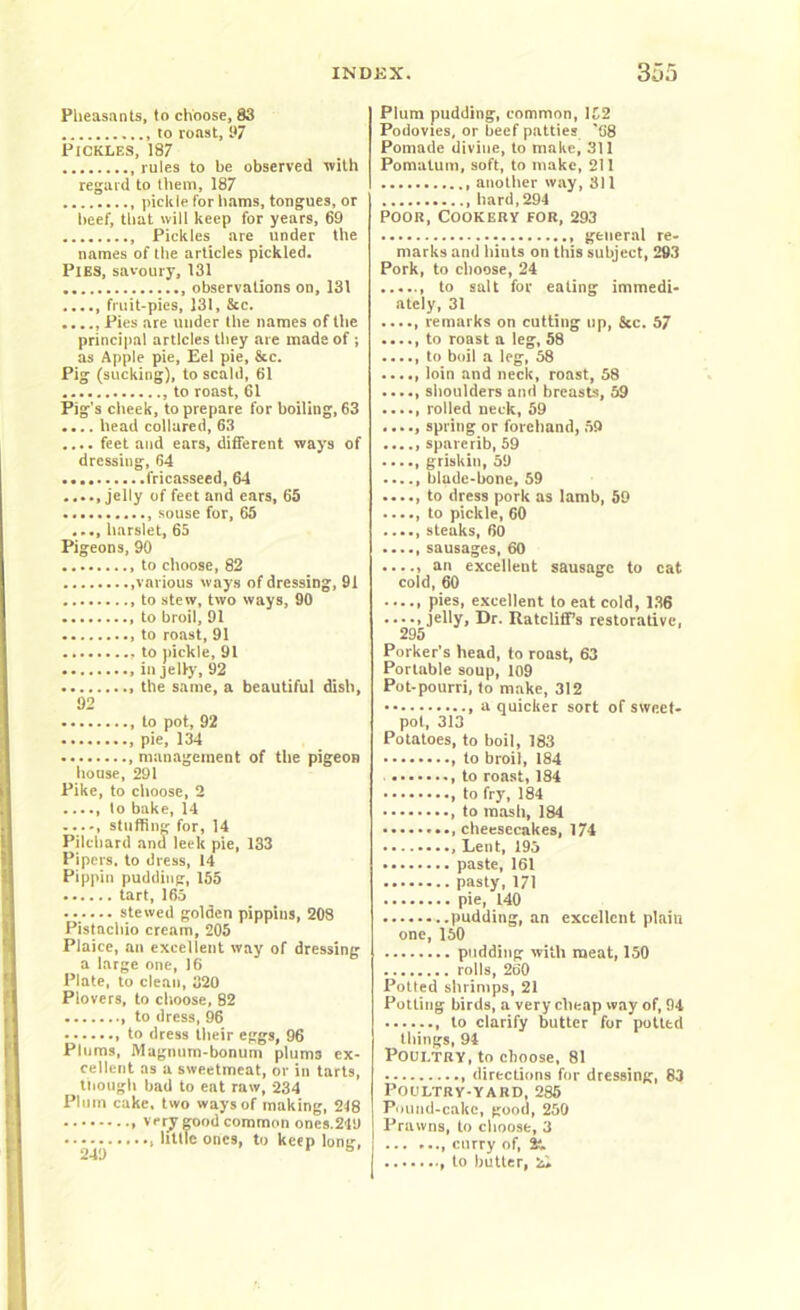 Pheasants, to choose, 83 to roast, 97 Pickles, 187 rules to be observed with regard to them, 187 pickle for hams, tongues, or beef, that will keep for years, 69 Pickles are under the names of the articles pickled. Pies, savoury, 131 observations on, 131 fruit-pies, 131, &c. ...., Pies are under the names of the principal articles they are made of ; as Apple pie, Eel pie, &c. Pig (sucking), to scald, 61 to roast, 61 Pig's cheek, to prepare for boiling, 63 .... head collared, 63 .... feet and ears, different ways of dressing, 64 fricasseed, 64 ..... jelly of feet and ears, 65 souse for, 65 .... harslet, 65 Pigeons, 90 to choose, 82 various ways of dressing, 91 to stew, two ways, 90 to broil, 91 to roast, 91 to pickle, 91 .in jelly, 92 the same, a beautiful dish, 92 , to pot, 92 pie, 134 management of the pigeon house, 291 Pike, to choose, 2 ...., to bake, 14 ...-, stuffing for, 14 Pilchard and leek pie, 133 Pipers, to dress, 14 Pippin pudding, 155 tart, 165 stewed golden pippins, 208 Pistachio cream, 205 Plaice, an excellent way of dressing a large one, 16 Plate, to clean, 320 Plovers, to choose, 82 to dress, 96 to dress their eggs, 96 Plums, Magnum-bonum plums ex- cellent as a sweetmeat, or in tarts, though bad to eat raw, Q34 Plum cake, two ways of making, 218 very good common ones.219 little ones, to keep long, Plum pudding, common, 152 Podovies, or beef patties '68 Pomade divine, to make, 311 Pomatum, soft, to make, 211 another way, 311 hard, 294 Poor, Cookery for, 293 general re- marks and hiuts on this subject, 293 Pork, to choose, 24 to salt for eating immedi- ately, 31 remarks on cutting up. See. 57 ..... to roast a leg, 58 to boil a leg, 58 ..... loin and neck, roast, 58 ..... shoulders and breasts, 59 rolled neck, 59 ..... spring or forehand, 59 spare rib, 59 ...., griskin, 59 blade-bone, 59 to dress pork as Iamb, 59 to pickle, 60 ..... steaks, 60 sausages, 60 ..... an excellent sausage to cat cold, 60 ..... pies, excellent to eat cold, 136 ..... jelly, Dr. Ratcliff’s restorative, 295 Porker's head, to roast, 63 Portable soup, 109 Pot-pourri, to make, 312 , a quicker sort of sweet- pot, 313 Potatoes, to boil, 183 to broil, 184 , to roast, 184 to fry, 184 , to mash, 184 cheesecakes, 174 , Lent, 195 paste, 161 pasty, 171 pie, 140 pudding, an excellent plain one, 150 pudding with meat, 150 rolls, 260 Potted shrimps, 21 Potting birds, a very cheap way of, 94 , to clarify butter for potted tilings, 94 Poultry, to choose, 81 directions for dressing, 83 Poultry-yard, 285 Pound-cake, good, 250 Prawns, to clioose, 3 ... ..., curry of, & , to butter,