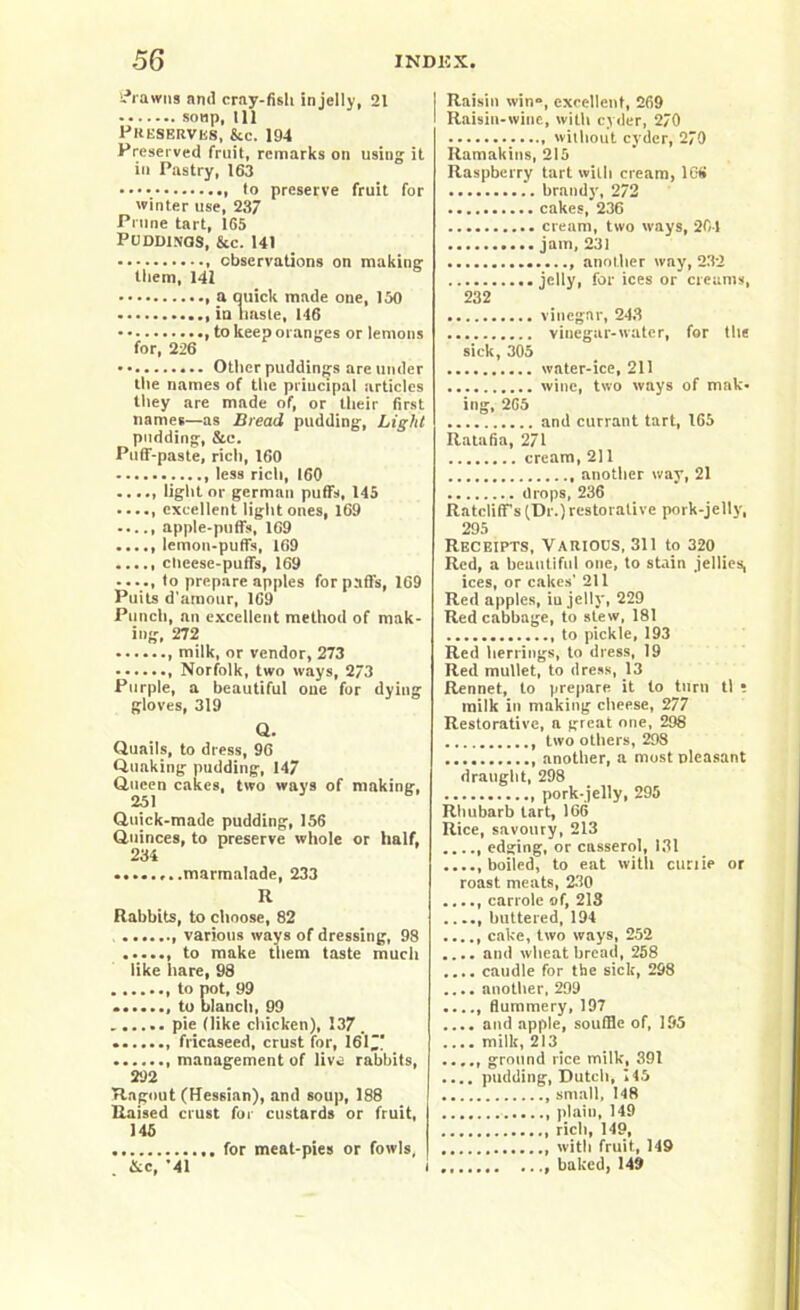 brawns anil cray-fisli in jelly, 21 soup, 111 Preserves, &c. 194 Preserved fruit, remarks on using it in Pastry, 163 to preserve fruit for winter use, 237 Prune tart, 165 Puddings, &c. 141 observations on making them, 141 a quick made one, 150 in lmste, 146 , to keep oranges or lemons for, 226 Other puddings are under the names of the principal articles they are made of, or their first names—as Bread pudding, Light pudding, &e. Puff-paste, rich, 160 less rich, 160 ..... light nr german puffs, 145 excellent light ones, 169 ..... apple-puffs, 169 lemon-puffs, 169 clieese-puffs, 169 ..... to prepare apples for pad's, 169 Puils d'amour, 169 Punch, an excellent method of mak- ing, 272 , milk, or vendor, 273 , Norfolk, two ways, 273 Purple, a beautiful one for dying gloves, 319 Q. Quails, to dress, 96 Quaking pudding, 147 Queen cakes, two ways of making, 251 Quick-made pudding, 156 Quinces, to preserve whole or half, 234 ...marmalade, 233 R Rabbits, to choose, 82 various ways of dressing, 98 to make them taste much like hare, 98 to pot, 99 to blanch, 99 pie (like chicken), 137 . frieaseed, crust for, 161 management of live rabbits, 292 Ragout (Hessian), and soup, 188 Raised crust for custards or fruit, 145 for meat-pies or fowls, Raisin win”, excellent, 2fi9 Raisin-wine, with cyder, 270 without cyder, 279 Ramakins, 215 Raspberry tart with cream, 16S brandy, 272 cakes, 236 cream, two ways, 201 jam, 231 another way, 232 jelly, for ices or creams, 232 vinegar, 243 vinegar-water, far the sick, 305 water-ice, 211 wine, two ways of mak- ing, 265 and currant tart, 165 Ratafia, 271 cream, 211 another way, 21 drops, 236 Ratcliff’s (Dr.) restorative pork-jelly, 295 Receipts, Various, 311 to 320 Red, a beautiful one, to stain jellies, ices, or cakes' 211 Red apples, iu jelly, 229 Red cabbage, to stew, 181 to pickle, 193 Red herrings, to dress, 19 Red mullet, to dress, 13 Rennet, to prepare it to turn tl ; milk in making cheese, 277 Restorative, a great one, 298 two others, 298 , another, a most pleasant draught, 298 pork-jelly, 295 Rhubarb tart, 166 Rice, savoury, 213 ..... edging, or casserol, 131 .....boiled, to eat with curtie or roast meats, 230 ...., carrole of, 218 ...., buttered, 194 ...., cake, two ways, 252 .... and wheat bread, 258 .... caudle for the sick, 298 .... another, 299 ..... flummery, 197 .... and apple, souffle of, 195 .... milk, 213 ...., ground rice milk, 391 .... pudding, Dutch, 145 small, 148 plain, 149 rich, 149, with fruit, 149 &c, '41 i