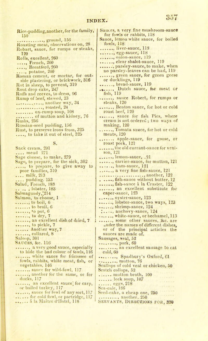 Rice-pudding,another, for the family, 150 ground, 156 Roasting meat, observations on, 28 Robart, sauce, for rumps or steaks, 120 Rolls, excellent, 260 French, 260 Brentford, 260 potatoe, 260 Roman cement, or mortar, for out- side plastering, or brickwork, 316 Rot in sheep, to prevent, 319 Rout drop cake, 2*17 Rolfs and reeves, to dress, 96 Rump of beef, stewed, 23 another way, 34 roasted, 24 ox-rump soup, 108 of mutton and kidney, 76 Rusks, 256 Russian-seed pudding, 156 Rust, to preserve irons from, 325 ...., to take it out of steel, 325 S. Sack cream, 201 .... mead 271 Sage cheese, to make, 279 Sago, to prepare, for the sick, 302 ..... to prepare, to give away to poor families, 310 .... milk, 213 .... pudding. 153 Salad, French, 183 lobster, 183 Sa)magundy,*214 Salmon, to choose, 1 to boil, 6 to broil, 6 , fo pot, 6 to dry, 7 , an excellent dish of dried, 7 to pickle, 7 Another way, 7 collared, 8 Saloop, 301 Sauces, &c. 116 a very good sauce, especially to hide the bad colour of fowls, 116 white sauce for fricassee of fowls, rabbits, white meat, fish, or vegetables, 146 sauce for wild-fowl, 117 another for the same, or for ducks, 117 , an excellent sauce] for carp, or boiled turkey, 117 sauce for fowl of any sort, 117 for cold fowl, or partridge, 11/ a la Maitre d'llotcl, 118 Sauces, a very fine mushroom-sauce for fowls or rabbits, 118 Sauce, lemon white sauce, for boiled fowls, 118 liver-sauce, 118 egg-sauce, 118 onion-sauce, 119 clear shalot-sauce, 119 parsley-sauce, to make, when no parsley-leaves can be had, 119 green sauce, for green geese or ducklings, 119 bread-sauce, 119 .%...., Dutch sauce, tor meat or fish, 119 sauce Robert, for rumps or steaks, 120 Benton sauce, for hot or cold roast beef, 120 sauce for fish Pies, where cream is not ordered ; two ways of making, 120 Tomata sauce, for hot or cold meats, 120 apple-sauce, for goose, or roast pork, 121 the old currant-sauce for veni- son, 121 lemon-sauce, .21 carrier-sauce, for mutton, 121 ham-sauce, 121 a very fine fish-sauce, 121 another, 122 fish-sauce without butter, 12 fish-sauce a la Craster, J22 an excellent substitute for caper-sauce, 123 oyster-sauce, 123 lobster-sauce, two ways, 123 shrimp-sauce, 124 anchovy-sauce, 124 white-sauce, or bechamel, 113 some other sauces, ;&c. arc -nder the names of different dishes, or of the principal articles the sauces are made of. Sausages, real, 52 pork, 60 an excellent sausage to eat cold, 60 Spadbury’s Oxford, 61 mutton, 76 Scallops of cold veal or chicken, 50 Scotch collops, 52 mutton broth, 100 leek soup, 107 eggs. 218 Sea-cale, 186 Seed-cake, a cheap one, 250 another, 250 Servants, Directions for, 320