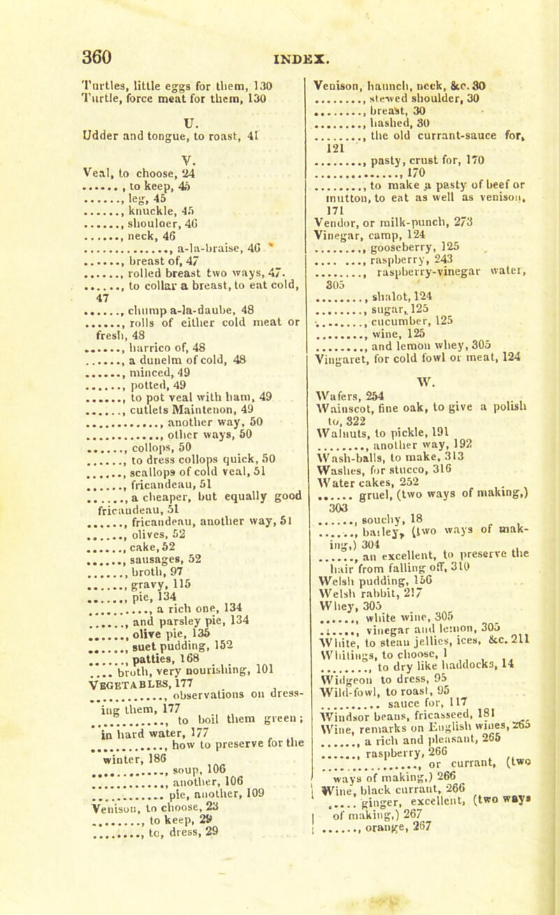 Turtles, little eggs for them, 130 Turtle, force meat for them, 130 U. Udder and tongue, to roast, 41 V. Veal, to choose, 24 to keep, 46 , leg. 45 knuckle, 45 shouloer, 40 neck, 46 a-la-braise, 40 ' breast of, 47 rolled breast two ways, 47. to collar a breast, to eat cold, 47 ....... chump a-la-daube, 48 rolls of either cold meat or fresh, 48 ....... harrico of, 48 a dunelm of cold, 48 minced, 49 potted, 49 ....... to pot veal with ham, 49 ....... cutlets Maintenon, 49 another way, 50 other ways, 50 collops, 50 to dress collops quick, 50 scallops of cold veal, 51 fricandeau, 51 a cheaper, but equally good fricaudeau, 51 fricandeau, another way, 51 olives, 52 cake, 52 sausages, 52 broth, 97 gravy, 115 pie, 134 a rich one, 134 and parsley pie, 134 olive pie, 135 ....... suet pudding, 152 patties, 168 .... broth, very nourishing, 101 Vegetables, 177 _ observations on dress- ing them, 177 _____ to boil them green; in hard water, 177 how to preserve for the winter, 186 • •.. soup, 106 )* another, 106 pie, another, 109 Venison, to choose, 23 to keep, 29 to, dress, 29 Venison, haunch, neck, ike. 30 stewed shoulder, 30 breast, 30 hashed, 30 the old currant-sauce for, 121 pasty, crust for, 170 170 to make _a pasty of beef or mutton, to eat as well as venison, 171 Vendor, or milk-punch, 273 Vinegar, camp, 124 gooseberry, 125 raspberry, 243 raspberry-vinegar water, 305 slialot, 124 sugar,. 125 cucumber, 125 wine, 125 and lemon whey, 305 Vingaret, for cold fowl or meat, 124 W. Wafers, 254 Wainscot, fine oak, to give a polish to, 322 Walnuts, to pickle, 191 another way, 192 Wash-balls, to make. 313 Washes, for stucco, 316 Water cakes, 252 gruel, (two ways of making,) 303 souchy, 18 bailey, (two ways of mak- ing,) 304 an excellent, to preserve the hair from falling off, 310 Welsh pudding, 156 Welsh rabbit, 217 Whey, 305 white wine, 305 vinegar and lemon, 305 White, to steau jellies, ices, ike. 211 Whitings, to choose, 1 to dry like haddocks, 14 Widgeon to dress, 95 Wild-fowl, to roasl, 95 sauce for, 117 Windsor beans, fricasseed, 181 Wine, remarks on English wiues,zt>j a rich and pleasant, 255 .1 raspberry, 266 or currant, (two ways of making,) 266 1 Wine, black curraut, 266 ..... ginger, excellent, (two ways | of making,) 267 I orange, 267