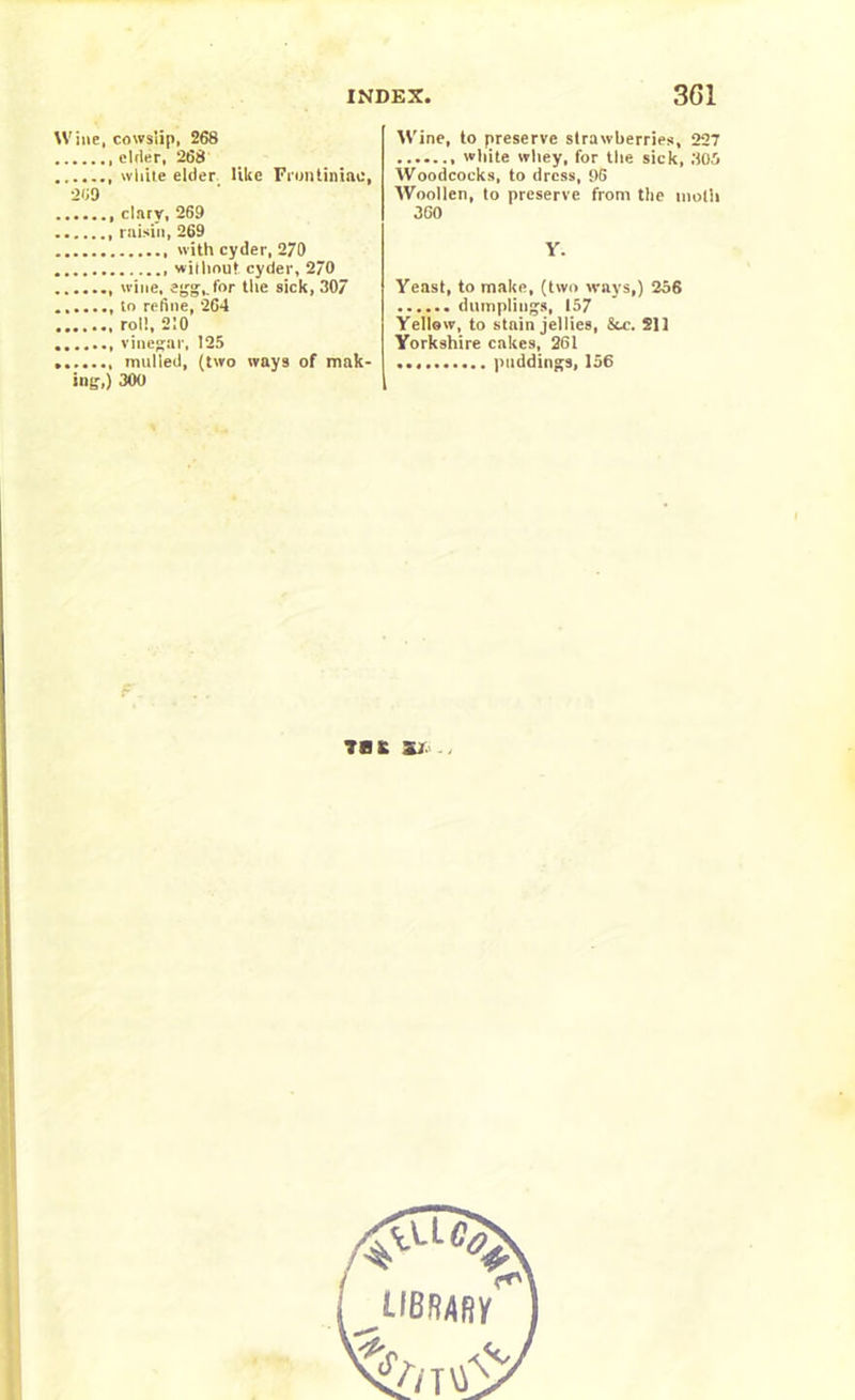 Wine, cowslip, 268 elder, 268 ....... white elder like Fruntiniae, 269 clary, 269 raisin, 269 with cyder, 270 without cyder, 2/0 wine, egg,, for the sick, 307 to refine, 264 roll, 210 vinegar, 125 mulled, (two ways of mak- ing,) 300 Wine, to preserve strawberries, 227 white whey, for the sick, 305 Woodcocks, to dress, 96 Woollen, to preserve from the moth 360 Y. Yeast, to make, (two ways,) 256 dumplings, 157 Yellow, to stain jellies, &c. 211 Yorkshire cakes, 261 puddings, 156 TB £ Sir.- .,